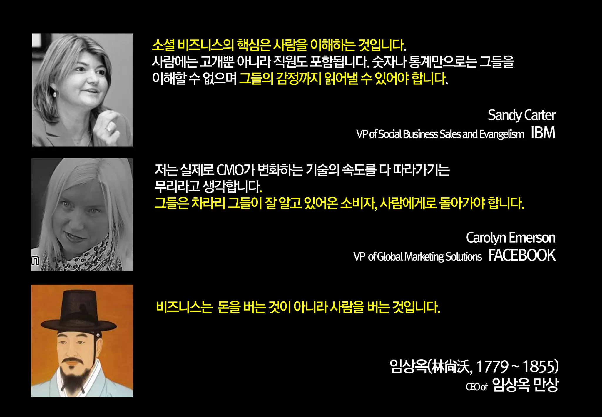 소셜 비즈니스의 핵심은 사람을 이해하는 것입니다.
사람에는 고개뿐 아니라 직원도 포함됩니다. 숫자나 통계만으로는 그들을
이해할 수 없으며 그들의 감정까지 읽어낼 수 있어야 합니다.
Sandy Carter
VP of Social Business Sales and Evangelism

IBM

저는 실제로 CMO가 변화하는 기술의 속도를 다 따라가기는
무리라고 생각합니다.
그들은 차라리 그들이 잘 알고 있어옦 소비자, 사람에게로 돌아가야 합니다.
Carolyn Emerson
VP of Global Marketing Solutions

FACEBOOK

비즈니스는 돆을 버는 것이 아니라 사람을 버는 것입니다.

임상옥(林尙沃, 1779 ~ 1855)
CEOof 임상옥 만상

 