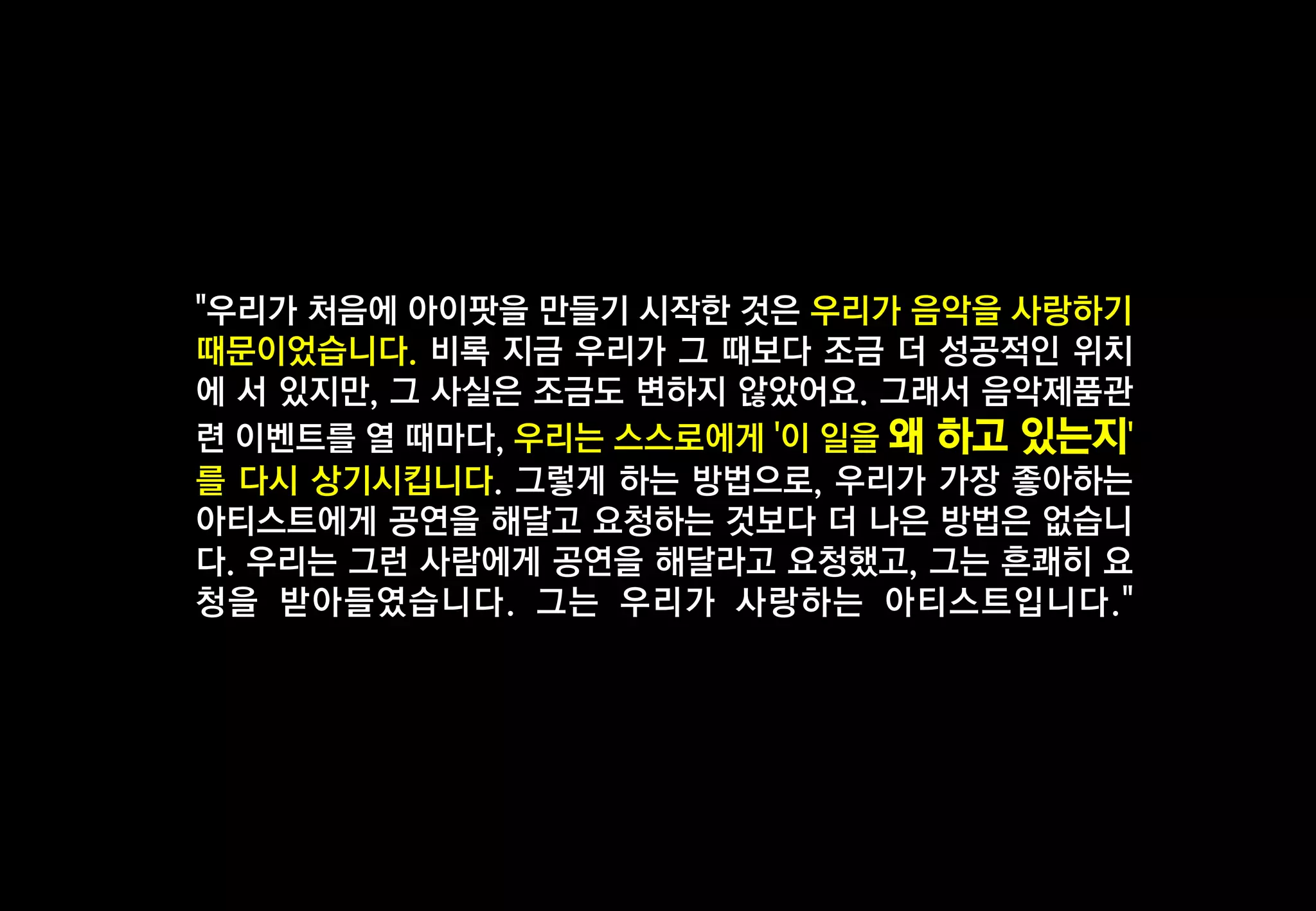 "우리가 처음에 아이팟을 만들기 시작한 것은 우리가 음악을 사랑하기
때문이었습니다. 비록 지금 우리가 그 때보다 조금 더 성공적인 위치
에 서 있지만, 그 사실은 조금도 변하지 않았어요. 그래서 음악제품관
련 이벤트를 열 때마다, 우리는 스스로에게 '이 일을 왜 하고 있는지'
를 다시 상기시킵니다. 그렇게 하는 방법으로, 우리가 가장 좋아하는
아티스트에게 공연을 해달고 요청하는 것보다 더 나은 방법은 없습니
다. 우리는 그런 사람에게 공연을 해달라고 요청했고, 그는 흔쾌히 요
청을 받아들였습니다. 그는 우리가 사랑하는 아티스트입니다."

 