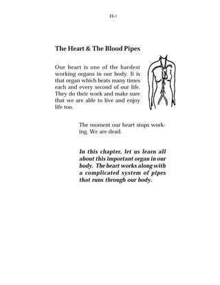 21-1




The Heart & The Blood Pipes

Our heart is one of the hardest
working organs in our body. It is
that organ which beats many times
each and every second of our life.
They do their work and make sure
that we are able to live and enjoy
life too.


         The moment our heart stops work-
         ing. We are dead.


         In this chapter, let us learn all
         about this important organ in our
         body. The heart works along with
         a complicated system of pipes
         that runs through our body.
 
