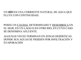UN  RÍO  ES UNA CORRIENTE NATURAL DE AGUA QUE FLUYE CON CONTINUIDAD. POSEE UN  CAUDAL  DETERMINADO Y  DESEMBOCA  EN EL MAR, EN UN LAGO O EN OTRO RÍO, EN CUYO CASO SE DENOMINA AFLUENTE.  ALGUNAS VECES TERMINAN EN ZONAS DESÉRTICAS DONDE SUS AGUAS SE PIERDEN POR INFILTRACIÓN Y EVAPORACIÓN  