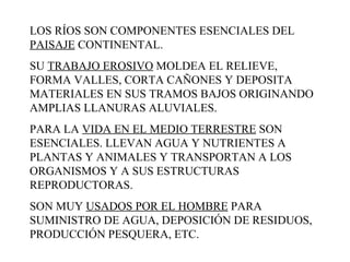 LOS RÍOS SON COMPONENTES ESENCIALES DEL  PAISAJE  CONTINENTAL.  SU  TRABAJO EROSIVO  MOLDEA EL RELIEVE, FORMA VALLES, CORTA CAÑONES Y DEPOSITA MATERIALES EN SUS TRAMOS BAJOS ORIGINANDO AMPLIAS LLANURAS ALUVIALES.  PARA LA  VIDA EN EL MEDIO TERRESTRE  SON ESENCIALES. LLEVAN AGUA Y NUTRIENTES A PLANTAS Y ANIMALES Y TRANSPORTAN A LOS ORGANISMOS Y A SUS ESTRUCTURAS REPRODUCTORAS.  SON MUY  USADOS POR EL HOMBRE  PARA SUMINISTRO DE AGUA, DEPOSICIÓN DE RESIDUOS, PRODUCCIÓN PESQUERA, ETC.  