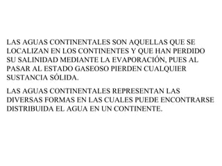 LAS AGUAS CONTINENTALES SON AQUELLAS QUE SE LOCALIZAN EN LOS CONTINENTES Y QUE HAN PERDIDO SU SALINIDAD MEDIANTE LA EVAPORACIÓN, PUES AL PASAR AL ESTADO GASEOSO PIERDEN CUALQUIER SUSTANCIA SÓLIDA.  LAS AGUAS CONTINENTALES REPRESENTAN LAS DIVERSAS FORMAS EN LAS CUALES PUEDE ENCONTRARSE DISTRIBUIDA EL AGUA EN UN CONTINENTE.  