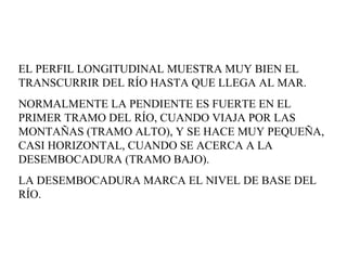 EL PERFIL LONGITUDINAL MUESTRA MUY BIEN EL TRANSCURRIR DEL RÍO HASTA QUE LLEGA AL MAR.  NORMALMENTE LA PENDIENTE ES FUERTE EN EL PRIMER TRAMO DEL RÍO, CUANDO VIAJA POR LAS MONTAÑAS (TRAMO ALTO), Y SE HACE MUY PEQUEÑA, CASI HORIZONTAL, CUANDO SE ACERCA A LA DESEMBOCADURA (TRAMO BAJO).  LA DESEMBOCADURA MARCA EL NIVEL DE BASE DEL RÍO.  