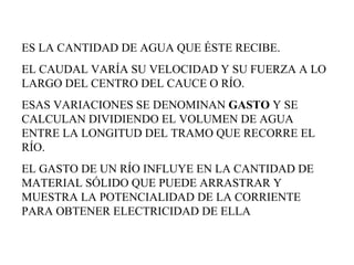 ES LA CANTIDAD DE AGUA QUE ÉSTE RECIBE.  EL CAUDAL VARÍA SU VELOCIDAD Y SU FUERZA A LO LARGO DEL CENTRO DEL CAUCE O RÍO.  ESAS VARIACIONES SE DENOMINAN  GASTO  Y SE CALCULAN DIVIDIENDO EL VOLUMEN DE AGUA ENTRE LA LONGITUD DEL TRAMO QUE RECORRE EL RÍO.  EL GASTO DE UN RÍO INFLUYE EN LA CANTIDAD DE MATERIAL SÓLIDO QUE PUEDE ARRASTRAR Y MUESTRA LA POTENCIALIDAD DE LA CORRIENTE PARA OBTENER ELECTRICIDAD DE ELLA  