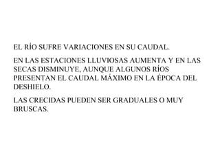EL RÍO SUFRE VARIACIONES EN SU CAUDAL.  EN LAS ESTACIONES LLUVIOSAS AUMENTA Y EN LAS SECAS DISMINUYE, AUNQUE ALGUNOS RÍOS PRESENTAN EL CAUDAL MÁXIMO EN LA ÉPOCA DEL DESHIELO.  LAS CRECIDAS PUEDEN SER GRADUALES O MUY BRUSCAS. 