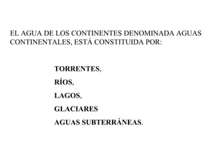 EL AGUA DE LOS CONTINENTES DENOMINADA AGUAS CONTINENTALES, ESTÁ CONSTITUIDA POR: TORRENTES ,  RÍOS ,  LAGOS ,  GLACIARES   AGUAS SUBTERRÁNEAS .  