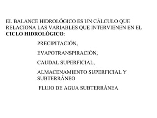 EL BALANCE HIDROLÓGICO ES UN CÁLCULO QUE RELACIONA LAS VARIABLES QUE INTERVIENEN EN EL  CICLO HIDROLÓGICO :  PRECIPITACIÓN,  EVAPOTRANSPIRACIÓN,  CAUDAL SUPERFICIAL,  ALMACENAMIENTO SUPERFICIAL Y SUBTERRÁNEO FLUJO DE AGUA SUBTERRÁNEA 
