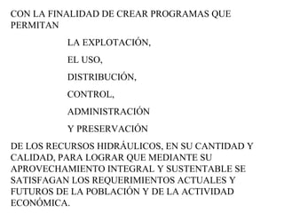 CON LA FINALIDAD DE CREAR PROGRAMAS QUE PERMITAN  LA EXPLOTACIÓN,  EL USO,  DISTRIBUCIÓN,  CONTROL,  ADMINISTRACIÓN  Y PRESERVACIÓN  DE LOS RECURSOS HIDRÁULICOS, EN SU CANTIDAD Y CALIDAD, PARA LOGRAR QUE MEDIANTE SU APROVECHAMIENTO INTEGRAL Y SUSTENTABLE SE SATISFAGAN LOS REQUERIMIENTOS ACTUALES Y FUTUROS DE LA POBLACIÓN Y DE LA ACTIVIDAD ECONÓMICA. 
