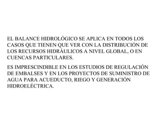EL BALANCE HIDROLÓGICO SE APLICA EN TODOS LOS CASOS QUE TIENEN QUE VER CON LA DISTRIBUCIÓN DE LOS RECURSOS HIDRÁULICOS A NIVEL GLOBAL, O EN CUENCAS PARTICULARES.  ES IMPRESCINDIBLE EN LOS ESTUDIOS DE REGULACIÓN DE EMBALSES Y EN LOS PROYECTOS DE SUMINISTRO DE AGUA PARA ACUEDUCTO, RIEGO Y GENERACIÓN HIDROELÉCTRICA.  