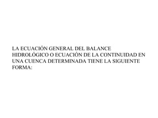 LA ECUACIÓN GENERAL DEL BALANCE HIDROLÓGICO O ECUACIÓN DE LA CONTINUIDAD EN UNA CUENCA DETERMINADA TIENE LA SIGUIENTE FORMA:  