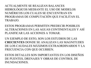 ACTUALMENTE SE REALIZAN BALANCES HIDROLÓGICOS MEDIANTE EL USO DE MODELOS NUMÉRICOS LOS CUALES SE ENCUENTRAN EN PROGRAMAS DE COMPUTACIÓN QUE FACILITAN EL TRABAJO.  ESTOS PROGRAMAS PERMITEN PREDECIR POSIBLES ALTERACIONES EN LAS AGUAS CONTINENTALES Y ASÍ PLANIFICAR LAS ACCIONES A TOMAR.  UN EJEMPLO DE ESTO, SON LOS ESTUDIOS DE LAS  CRECIENTES  DONDE SE ANALIZAN LAS MAGNITUDES DE LOS CAUDALES MÁXIMOS EXTRAORDINARIOS Y LA FRECUENCIA CON QUE OCURREN.  ESTOS DETALLES SON IMPORTANTES EN LOS DISEÑOS DE PUENTES, DRENAJES Y OBRAS DE CONTROL DE INUNDACIONES.  