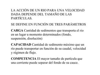 LA ACCIÓN DE UN RIO PARA UNA VELOCIDAD DADA DEPENDE DEL TAMAÑO DE LAS PARTÍCULAS. SE DEFINE EN FUNCIÓN DE TRES PARÁMETROS CARGA  Cantidad de sedimentos que transporta el rio en un lugar u momento determinados (fondo, suspensión, disolución) CAPACIDAD  Cantidad de sedimento máximo que un río puede transportar en función de su caudal, velocidad y régimen de flujo. COMPETENCIA  El mayor tamaño de partícula que una corriente puede separar del fondo de su cauce. 