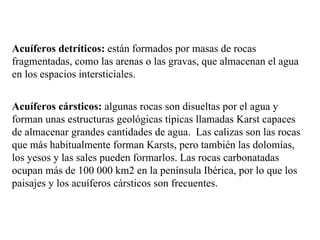 Acuíferos detríticos:  están formados por masas de rocas fragmentadas, como las arenas o las gravas, que almacenan el agua en los espacios intersticiales. Acuíferos cársticos:  algunas rocas son disueltas por el agua y forman unas estructuras geológicas típicas llamadas Karst capaces de almacenar grandes cantidades de agua.  Las calizas son las rocas que más habitualmente forman Karsts, pero también las dolomías, los yesos y las sales pueden formarlos. Las rocas carbonatadas ocupan más de 100 000 km2 en la península Ibérica, por lo que los paisajes y los acuíferos cársticos son frecuentes. 