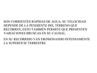 SON CORRIENTES RÁPIDAS DE AGUA, SU VELOCIDAD DEPENDE DE LA PENDIENTE DEL TERRENO QUE RECORREN, ESTO TAMBIÉN PERMITE QUE PRESENTEN VARIACIONES BRUSCAS EN SU CAUDAL.  EN SU RECORRIDO VAN EROSIONANDO INTENSAMENTE LA SUPERFICIE TERRESTRE.  
