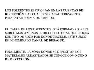 LOS TORRENTES SE ORIGINAN EN LAS  CUENCAS DE RECEPCIÓN , LAS CUALES SE CARACTERIZAN POR PRESENTAR FORMA DE EMBUDO.  EL CAUCE DE LOS TORRENTES ESTÁ FORMADO POR UN SURCO MÁS O MENOS ESTRECHO, LO CUAL DEPENDERÁ DEL TIPO DE ROCA POR DONDE CIRCULE, ESTE SURCO ES DENOMINADO  CANAL DE DESAGÜE .  FINALMENTE, LA ZONA DONDE SE DEPOSITAN LOS MATERIALES ARRASTRADOS SE CONOCE COMO  CONO DE DEYECCIÓN.  