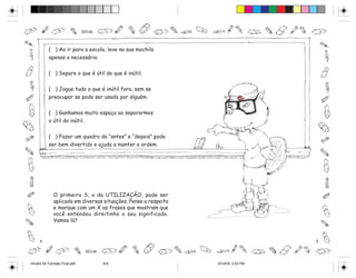 ( ) Ao ir para a escola, leve na sua mochila
           apenas o necessário.


           ( ) Separe o que é útil do que é inútil.

           ( ) Jogue tudo o que é inútil fora, sem se
           preocupar se pode ser usado por alguém.

           ( ) Ganhamos muito espaço ao separarmos
           o útil do inútil.


           ( ) Fazer um quadro do “antes” e “depois” pode
           ser bem divertido e ajuda a manter a ordem.




              O primeiro S, o da UTILIZAÇÃO, pode ser
              aplicado em diversas situações. Pense a respeito
              e marque com um X as frases que mostram que
              você entendeu direitinho o seu significado.
              Vamos lá?


     4                                                                              5




Hiroshi 5S Formato Final.p65      8-9                            6/14/04, 2:52 PM
 