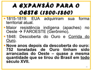 A EXPANSÃO PARA OA EXPANSÃO PARA O
OESTE (1800-1860)OESTE (1800-1860)
1815-1819: EUA adquiriram sua forma
territorial atual.
Maior resistência indígena (apaches) no
Oeste  FAROESTE (Gerônimo).
1848: Descoberta do Ouro e Corrida do
Ouro.
Nove anos depois da descoberta do ouro:
752 toneladas de Ouro tinham sido
arrancadas do Oeste – quase a mesma
quantidade que se tirou do Brasil em todo
século XVII.
10
 