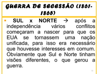 GUERRA DE SECESSÃO (1861-GUERRA DE SECESSÃO (1861-
1865)1865)
SUL x NORTE  após a
independência vários conflitos
começaram a nascer para que os
EUA se tornassem uma nação
unificada, para isso era necessário
que houvesse interesses em comum.
Obviamente que Sul e Norte tinham
visões diferentes, o que gerou a
guerra.
12
 