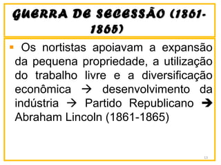 GUERRA DE SECESSÃO (1861-GUERRA DE SECESSÃO (1861-
1865)1865)
Os nortistas apoiavam a expansão
da pequena propriedade, a utilização
do trabalho livre e a diversificação
econômica  desenvolvimento da
indústria  Partido Republicano 
Abraham Lincoln (1861-1865)
13
 