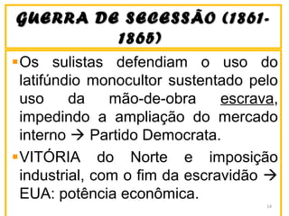 GUERRA DE SECESSÃO (1861-GUERRA DE SECESSÃO (1861-
1865)1865)
Os sulistas defendiam o uso do
latifúndio monocultor sustentado pelo
uso da mão-de-obra escrava,
impedindo a ampliação do mercado
interno  Partido Democrata.
VITÓRIA do Norte e imposição
industrial, com o fim da escravidão 
EUA: potência econômica.
14
 