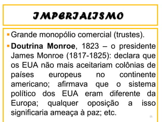 IMPERIALISMOIMPERIALISMO
Grande monopólio comercial (trustes).
Doutrina Monroe, 1823 – o presidente
James Monroe (1817-1825): declara que
os EUA não mais aceitariam colônias de
países europeus no continente
americano; afirmava que o sistema
político dos EUA eram diferente da
Europa; qualquer oposição a isso
significaria ameaça à paz; etc. 15
 