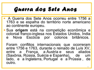 Guerra dos Sete AnosGuerra dos Sete Anos
A Guerra dos Sete Anos ocorreu entre 1756 a
1763 e se espalha do território norte americano
ao continente europeu.
Sua origem está na competição econômica e
colonial franco-inglesa nos Estados Unidos, Índia
e Nova Escócia por colonos britânicos.
Foram conflitos internacionais que ocorreram
entre 1756 e 1763, durante o reinado de Luís XV,
entre a França, a Áustria e seus aliados
(Saxônia, Rússia, Suécia e Espanha), de um
lado, e a Inglaterra, Portugal e a Prússia , de
outro.
4
 