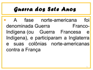 Guerra dos Sete AnosGuerra dos Sete Anos
A fase norte-americana foi
denominada Guerra Franco-
Indígena (ou Guerra Francesa e
Indígena), e participaram a Inglaterra
e suas colônias norte-americanas
contra a França
5
 