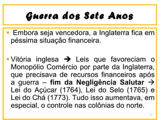 Guerra dos Sete AnosGuerra dos Sete Anos
Embora seja vencedora, a Inglaterra fica em
péssima situação financeira.
Vitória inglesa  Leis que favoreciam o
Monopólio Comércio por parte da Inglaterra,
que precisava de recursos financeiros após
a guerra – fim da Negligência Salutar 
Lei do Açúcar (1764), Lei do Selo (1765) e
Lei do Chá (1773). Tudo isso aumentava, em
especial, o controle nas colônias do norte.
6
 