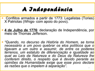 A IndependênciaA Independência
Conflitos armados a partir de 1773: Legalistas (Tories)
X Patriotas (Whigs- com apoio do povo).
4 de Julho de 1776: declaração de Independência, por
meio de Thomas Jefferson.
“Quando, no decurso da História do Homem, se torna
necessário a um povo quebrar os elos políticos que o
ligavam a um outro e assumir, de entre os poderes
terrenos, um estatuto de diferenciação e igualdade ao
qual as Leis da Natureza e do Deus da Natureza lhe
conferem direito, o respeito que é devido perante as
opiniões da Humanidade exige que esse povo declare
as razões que o impelem à separação”. 7
 