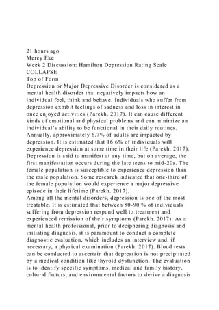 21 hours ago
Mercy Eke
Week 2 Discussion: Hamilton Depression Rating Scale
COLLAPSE
Top of Form
Depression or Major Depressive Disorder is considered as a
mental health disorder that negatively impacts how an
individual feel, think and behave. Individuals who suffer from
depression exhibit feelings of sadness and loss in interest in
once enjoyed activities (Parekh. 2017). It can cause different
kinds of emotional and physical problems and can minimize an
individual’s ability to be functional in their daily routines.
Annually, approximately 6.7% of adults are impacted by
depression. It is estimated that 16.6% of individuals will
experience depression at some time in their life (Parekh. 2017).
Depression is said to manifest at any time, but on average, the
first manifestation occurs during the late teens to mid-20s. The
female population is susceptible to experience depression than
the male population. Some research indicated that one-third of
the female population would experience a major depressive
episode in their lifetime (Parekh. 2017).
Among all the mental disorders, depression is one of the most
treatable. It is estimated that between 80-90 % of individuals
suffering from depression respond well to treatment and
experienced remission of their symptoms (Parekh. 2017). As a
mental health professional, prior to deciphering diagnosis and
initiating diagnosis, it is paramount to conduct a complete
diagnostic evaluation, which includes an interview and, if
necessary, a physical examination (Parekh. 2017). Blood tests
can be conducted to ascertain that depression is not precipitated
by a medical condition like thyroid dysfunction. The evaluation
is to identify specific symptoms, medical and family history,
cultural factors, and environmental factors to derive a diagnosis
 