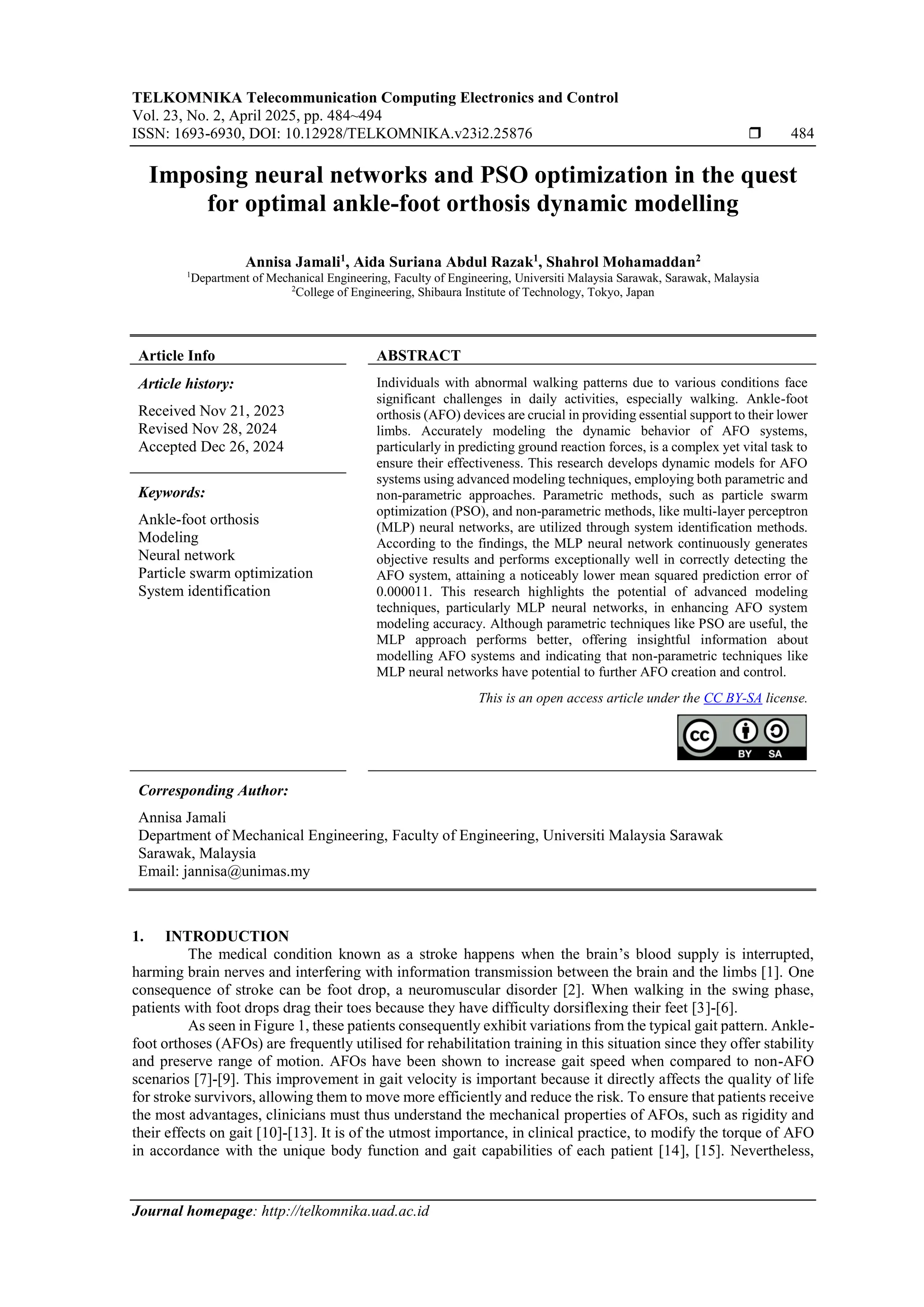 TELKOMNIKA Telecommunication Computing Electronics and Control
Vol. 23, No. 2, April 2025, pp. 484~494
ISSN: 1693-6930, DOI: 10.12928/TELKOMNIKA.v23i2.25876  484
Journal homepage: http://telkomnika.uad.ac.id
Imposing neural networks and PSO optimization in the quest
for optimal ankle-foot orthosis dynamic modelling
Annisa Jamali1
, Aida Suriana Abdul Razak1
, Shahrol Mohamaddan2
1
Department of Mechanical Engineering, Faculty of Engineering, Universiti Malaysia Sarawak, Sarawak, Malaysia
2
College of Engineering, Shibaura Institute of Technology, Tokyo, Japan
Article Info ABSTRACT
Article history:
Received Nov 21, 2023
Revised Nov 28, 2024
Accepted Dec 26, 2024
Individuals with abnormal walking patterns due to various conditions face
significant challenges in daily activities, especially walking. Ankle-foot
orthosis (AFO) devices are crucial in providing essential support to their lower
limbs. Accurately modeling the dynamic behavior of AFO systems,
particularly in predicting ground reaction forces, is a complex yet vital task to
ensure their effectiveness. This research develops dynamic models for AFO
systems using advanced modeling techniques, employing both parametric and
non-parametric approaches. Parametric methods, such as particle swarm
optimization (PSO), and non-parametric methods, like multi-layer perceptron
(MLP) neural networks, are utilized through system identification methods.
According to the findings, the MLP neural network continuously generates
objective results and performs exceptionally well in correctly detecting the
AFO system, attaining a noticeably lower mean squared prediction error of
0.000011. This research highlights the potential of advanced modeling
techniques, particularly MLP neural networks, in enhancing AFO system
modeling accuracy. Although parametric techniques like PSO are useful, the
MLP approach performs better, offering insightful information about
modelling AFO systems and indicating that non-parametric techniques like
MLP neural networks have potential to further AFO creation and control.
Keywords:
Ankle-foot orthosis
Modeling
Neural network
Particle swarm optimization
System identification
This is an open access article under the CC BY-SA license.
Corresponding Author:
Annisa Jamali
Department of Mechanical Engineering, Faculty of Engineering, Universiti Malaysia Sarawak
Sarawak, Malaysia
Email: jannisa@unimas.my
1. INTRODUCTION
The medical condition known as a stroke happens when the brain’s blood supply is interrupted,
harming brain nerves and interfering with information transmission between the brain and the limbs [1]. One
consequence of stroke can be foot drop, a neuromuscular disorder [2]. When walking in the swing phase,
patients with foot drops drag their toes because they have difficulty dorsiflexing their feet [3]-[6].
As seen in Figure 1, these patients consequently exhibit variations from the typical gait pattern. Ankle-
foot orthoses (AFOs) are frequently utilised for rehabilitation training in this situation since they offer stability
and preserve range of motion. AFOs have been shown to increase gait speed when compared to non-AFO
scenarios [7]-[9]. This improvement in gait velocity is important because it directly affects the quality of life
for stroke survivors, allowing them to move more efficiently and reduce the risk. To ensure that patients receive
the most advantages, clinicians must thus understand the mechanical properties of AFOs, such as rigidity and
their effects on gait [10]-[13]. It is of the utmost importance, in clinical practice, to modify the torque of AFO
in accordance with the unique body function and gait capabilities of each patient [14], [15]. Nevertheless,
 