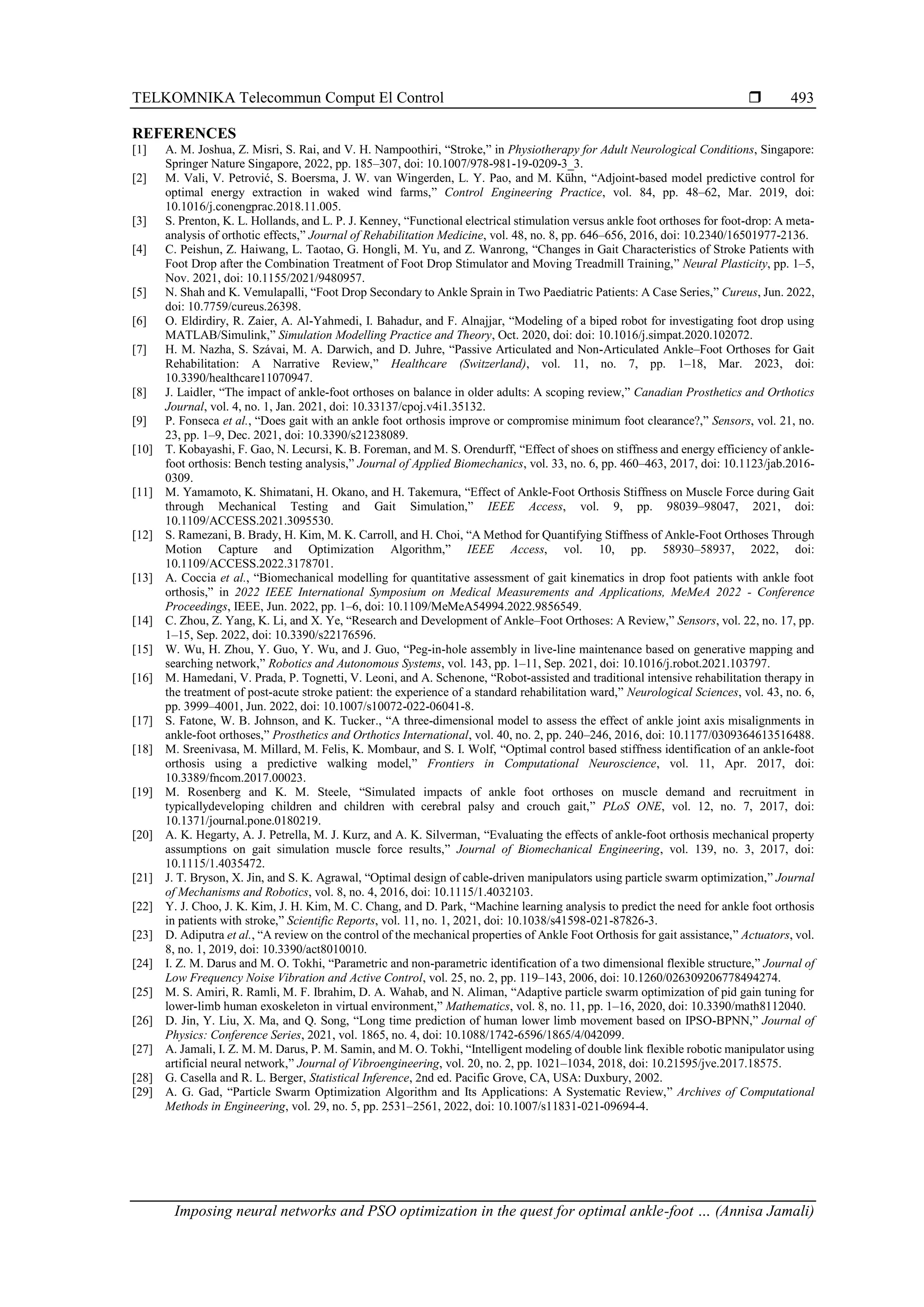 TELKOMNIKA Telecommun Comput El Control 
Imposing neural networks and PSO optimization in the quest for optimal ankle-foot … (Annisa Jamali)
493
REFERENCES
[1] A. M. Joshua, Z. Misri, S. Rai, and V. H. Nampoothiri, “Stroke,” in Physiotherapy for Adult Neurological Conditions, Singapore:
Springer Nature Singapore, 2022, pp. 185–307, doi: 10.1007/978-981-19-0209-3_3.
[2] M. Vali, V. Petrović, S. Boersma, J. W. van Wingerden, L. Y. Pao, and M. Kühn, “Adjoint-based model predictive control for
optimal energy extraction in waked wind farms,” Control Engineering Practice, vol. 84, pp. 48–62, Mar. 2019, doi:
10.1016/j.conengprac.2018.11.005.
[3] S. Prenton, K. L. Hollands, and L. P. J. Kenney, “Functional electrical stimulation versus ankle foot orthoses for foot-drop: A meta-
analysis of orthotic effects,” Journal of Rehabilitation Medicine, vol. 48, no. 8, pp. 646–656, 2016, doi: 10.2340/16501977-2136.
[4] C. Peishun, Z. Haiwang, L. Taotao, G. Hongli, M. Yu, and Z. Wanrong, “Changes in Gait Characteristics of Stroke Patients with
Foot Drop after the Combination Treatment of Foot Drop Stimulator and Moving Treadmill Training,” Neural Plasticity, pp. 1–5,
Nov. 2021, doi: 10.1155/2021/9480957.
[5] N. Shah and K. Vemulapalli, “Foot Drop Secondary to Ankle Sprain in Two Paediatric Patients: A Case Series,” Cureus, Jun. 2022,
doi: 10.7759/cureus.26398.
[6] O. Eldirdiry, R. Zaier, A. Al-Yahmedi, I. Bahadur, and F. Alnajjar, “Modeling of a biped robot for investigating foot drop using
MATLAB/Simulink,” Simulation Modelling Practice and Theory, Oct. 2020, doi: doi: 10.1016/j.simpat.2020.102072.
[7] H. M. Nazha, S. Szávai, M. A. Darwich, and D. Juhre, “Passive Articulated and Non-Articulated Ankle–Foot Orthoses for Gait
Rehabilitation: A Narrative Review,” Healthcare (Switzerland), vol. 11, no. 7, pp. 1–18, Mar. 2023, doi:
10.3390/healthcare11070947.
[8] J. Laidler, “The impact of ankle-foot orthoses on balance in older adults: A scoping review,” Canadian Prosthetics and Orthotics
Journal, vol. 4, no. 1, Jan. 2021, doi: 10.33137/cpoj.v4i1.35132.
[9] P. Fonseca et al., “Does gait with an ankle foot orthosis improve or compromise minimum foot clearance?,” Sensors, vol. 21, no.
23, pp. 1–9, Dec. 2021, doi: 10.3390/s21238089.
[10] T. Kobayashi, F. Gao, N. Lecursi, K. B. Foreman, and M. S. Orendurff, “Effect of shoes on stiffness and energy efficiency of ankle-
foot orthosis: Bench testing analysis,” Journal of Applied Biomechanics, vol. 33, no. 6, pp. 460–463, 2017, doi: 10.1123/jab.2016-
0309.
[11] M. Yamamoto, K. Shimatani, H. Okano, and H. Takemura, “Effect of Ankle-Foot Orthosis Stiffness on Muscle Force during Gait
through Mechanical Testing and Gait Simulation,” IEEE Access, vol. 9, pp. 98039–98047, 2021, doi:
10.1109/ACCESS.2021.3095530.
[12] S. Ramezani, B. Brady, H. Kim, M. K. Carroll, and H. Choi, “A Method for Quantifying Stiffness of Ankle-Foot Orthoses Through
Motion Capture and Optimization Algorithm,” IEEE Access, vol. 10, pp. 58930–58937, 2022, doi:
10.1109/ACCESS.2022.3178701.
[13] A. Coccia et al., “Biomechanical modelling for quantitative assessment of gait kinematics in drop foot patients with ankle foot
orthosis,” in 2022 IEEE International Symposium on Medical Measurements and Applications, MeMeA 2022 - Conference
Proceedings, IEEE, Jun. 2022, pp. 1–6, doi: 10.1109/MeMeA54994.2022.9856549.
[14] C. Zhou, Z. Yang, K. Li, and X. Ye, “Research and Development of Ankle–Foot Orthoses: A Review,” Sensors, vol. 22, no. 17, pp.
1–15, Sep. 2022, doi: 10.3390/s22176596.
[15] W. Wu, H. Zhou, Y. Guo, Y. Wu, and J. Guo, “Peg-in-hole assembly in live-line maintenance based on generative mapping and
searching network,” Robotics and Autonomous Systems, vol. 143, pp. 1–11, Sep. 2021, doi: 10.1016/j.robot.2021.103797.
[16] M. Hamedani, V. Prada, P. Tognetti, V. Leoni, and A. Schenone, “Robot-assisted and traditional intensive rehabilitation therapy in
the treatment of post-acute stroke patient: the experience of a standard rehabilitation ward,” Neurological Sciences, vol. 43, no. 6,
pp. 3999–4001, Jun. 2022, doi: 10.1007/s10072-022-06041-8.
[17] S. Fatone, W. B. Johnson, and K. Tucker., “A three-dimensional model to assess the effect of ankle joint axis misalignments in
ankle-foot orthoses,” Prosthetics and Orthotics International, vol. 40, no. 2, pp. 240–246, 2016, doi: 10.1177/0309364613516488.
[18] M. Sreenivasa, M. Millard, M. Felis, K. Mombaur, and S. I. Wolf, “Optimal control based stiffness identification of an ankle-foot
orthosis using a predictive walking model,” Frontiers in Computational Neuroscience, vol. 11, Apr. 2017, doi:
10.3389/fncom.2017.00023.
[19] M. Rosenberg and K. M. Steele, “Simulated impacts of ankle foot orthoses on muscle demand and recruitment in
typicallydeveloping children and children with cerebral palsy and crouch gait,” PLoS ONE, vol. 12, no. 7, 2017, doi:
10.1371/journal.pone.0180219.
[20] A. K. Hegarty, A. J. Petrella, M. J. Kurz, and A. K. Silverman, “Evaluating the effects of ankle-foot orthosis mechanical property
assumptions on gait simulation muscle force results,” Journal of Biomechanical Engineering, vol. 139, no. 3, 2017, doi:
10.1115/1.4035472.
[21] J. T. Bryson, X. Jin, and S. K. Agrawal, “Optimal design of cable-driven manipulators using particle swarm optimization,” Journal
of Mechanisms and Robotics, vol. 8, no. 4, 2016, doi: 10.1115/1.4032103.
[22] Y. J. Choo, J. K. Kim, J. H. Kim, M. C. Chang, and D. Park, “Machine learning analysis to predict the need for ankle foot orthosis
in patients with stroke,” Scientific Reports, vol. 11, no. 1, 2021, doi: 10.1038/s41598-021-87826-3.
[23] D. Adiputra et al., “A review on the control of the mechanical properties of Ankle Foot Orthosis for gait assistance,” Actuators, vol.
8, no. 1, 2019, doi: 10.3390/act8010010.
[24] I. Z. M. Darus and M. O. Tokhi, “Parametric and non-parametric identification of a two dimensional flexible structure,” Journal of
Low Frequency Noise Vibration and Active Control, vol. 25, no. 2, pp. 119–143, 2006, doi: 10.1260/026309206778494274.
[25] M. S. Amiri, R. Ramli, M. F. Ibrahim, D. A. Wahab, and N. Aliman, “Adaptive particle swarm optimization of pid gain tuning for
lower-limb human exoskeleton in virtual environment,” Mathematics, vol. 8, no. 11, pp. 1–16, 2020, doi: 10.3390/math8112040.
[26] D. Jin, Y. Liu, X. Ma, and Q. Song, “Long time prediction of human lower limb movement based on IPSO-BPNN,” Journal of
Physics: Conference Series, 2021, vol. 1865, no. 4, doi: 10.1088/1742-6596/1865/4/042099.
[27] A. Jamali, I. Z. M. M. Darus, P. M. Samin, and M. O. Tokhi, “Intelligent modeling of double link flexible robotic manipulator using
artificial neural network,” Journal of Vibroengineering, vol. 20, no. 2, pp. 1021–1034, 2018, doi: 10.21595/jve.2017.18575.
[28] G. Casella and R. L. Berger, Statistical Inference, 2nd ed. Pacific Grove, CA, USA: Duxbury, 2002.
[29] A. G. Gad, “Particle Swarm Optimization Algorithm and Its Applications: A Systematic Review,” Archives of Computational
Methods in Engineering, vol. 29, no. 5, pp. 2531–2561, 2022, doi: 10.1007/s11831-021-09694-4.
 
