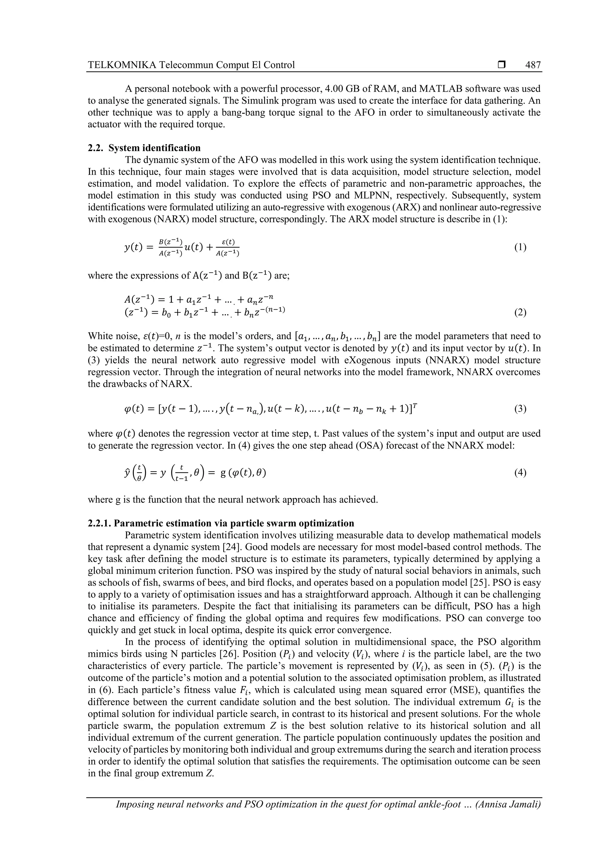 TELKOMNIKA Telecommun Comput El Control 
Imposing neural networks and PSO optimization in the quest for optimal ankle-foot … (Annisa Jamali)
487
A personal notebook with a powerful processor, 4.00 GB of RAM, and MATLAB software was used
to analyse the generated signals. The Simulink program was used to create the interface for data gathering. An
other technique was to apply a bang-bang torque signal to the AFO in order to simultaneously activate the
actuator with the required torque.
2.2. System identification
The dynamic system of the AFO was modelled in this work using the system identification technique.
In this technique, four main stages were involved that is data acquisition, model structure selection, model
estimation, and model validation. To explore the effects of parametric and non-parametric approaches, the
model estimation in this study was conducted using PSO and MLPNN, respectively. Subsequently, system
identifications were formulated utilizing an auto-regressive with exogenous (ARX) and nonlinear auto-regressive
with exogenous (NARX) model structure, correspondingly. The ARX model structure is describe in (1):
𝑦(𝑡) =
𝐵(𝑧−1)
𝐴(𝑧−1)
𝑢(𝑡) +
𝜀(𝑡)
𝐴(𝑧−1)
(1)
where the expressions of A(z−1) and B(z−1) are;
𝐴(𝑧−1) = 1 + 𝑎1𝑧−1
+ … . + 𝑎𝑛𝑧−𝑛
(𝑧−1) = 𝑏0 + 𝑏1𝑧−1
+ … . + 𝑏𝑛𝑧−(𝑛−1)
(2)
White noise, 𝜀(𝑡)=0, n is the model’s orders, and [𝑎1, … , 𝑎𝑛, 𝑏1, … , 𝑏𝑛] are the model parameters that need to
be estimated to determine 𝑧−1
. The system’s output vector is denoted by 𝑦(𝑡) and its input vector by 𝑢(𝑡). In
(3) yields the neural network auto regressive model with eXogenous inputs (NNARX) model structure
regression vector. Through the integration of neural networks into the model framework, NNARX overcomes
the drawbacks of NARX.
𝜑(𝑡) = [𝑦(𝑡 − 1), … . , 𝑦(𝑡 − 𝑛𝑎,), 𝑢(𝑡 − 𝑘), … . , 𝑢(𝑡 − 𝑛𝑏 − 𝑛𝑘 + 1)]𝑇
(3)
where 𝜑(𝑡) denotes the regression vector at time step, t. Past values of the system’s input and output are used
to generate the regression vector. In (4) gives the one step ahead (OSA) forecast of the NNARX model:
𝑦
̂ (
𝑡
𝜃
) = 𝑦 (
𝑡
𝑡−1
, 𝜃) = g (𝜑(𝑡), 𝜃) (4)
where g is the function that the neural network approach has achieved.
2.2.1. Parametric estimation via particle swarm optimization
Parametric system identification involves utilizing measurable data to develop mathematical models
that represent a dynamic system [24]. Good models are necessary for most model-based control methods. The
key task after defining the model structure is to estimate its parameters, typically determined by applying a
global minimum criterion function. PSO was inspired by the study of natural social behaviors in animals, such
as schools of fish, swarms of bees, and bird flocks, and operates based on a population model [25]. PSO is easy
to apply to a variety of optimisation issues and has a straightforward approach. Although it can be challenging
to initialise its parameters. Despite the fact that initialising its parameters can be difficult, PSO has a high
chance and efficiency of finding the global optima and requires few modifications. PSO can converge too
quickly and get stuck in local optima, despite its quick error convergence.
In the process of identifying the optimal solution in multidimensional space, the PSO algorithm
mimics birds using N particles [26]. Position (𝑃𝑖) and velocity (𝑉𝑖), where i is the particle label, are the two
characteristics of every particle. The particle’s movement is represented by (𝑉𝑖), as seen in (5). (𝑃𝑖) is the
outcome of the particle’s motion and a potential solution to the associated optimisation problem, as illustrated
in (6). Each particle’s fitness value 𝐹𝑖, which is calculated using mean squared error (MSE), quantifies the
difference between the current candidate solution and the best solution. The individual extremum 𝐺𝑖 is the
optimal solution for individual particle search, in contrast to its historical and present solutions. For the whole
particle swarm, the population extremum Z is the best solution relative to its historical solution and all
individual extremum of the current generation. The particle population continuously updates the position and
velocity of particles by monitoring both individual and group extremums during the search and iteration process
in order to identify the optimal solution that satisfies the requirements. The optimisation outcome can be seen
in the final group extremum Z.
 
