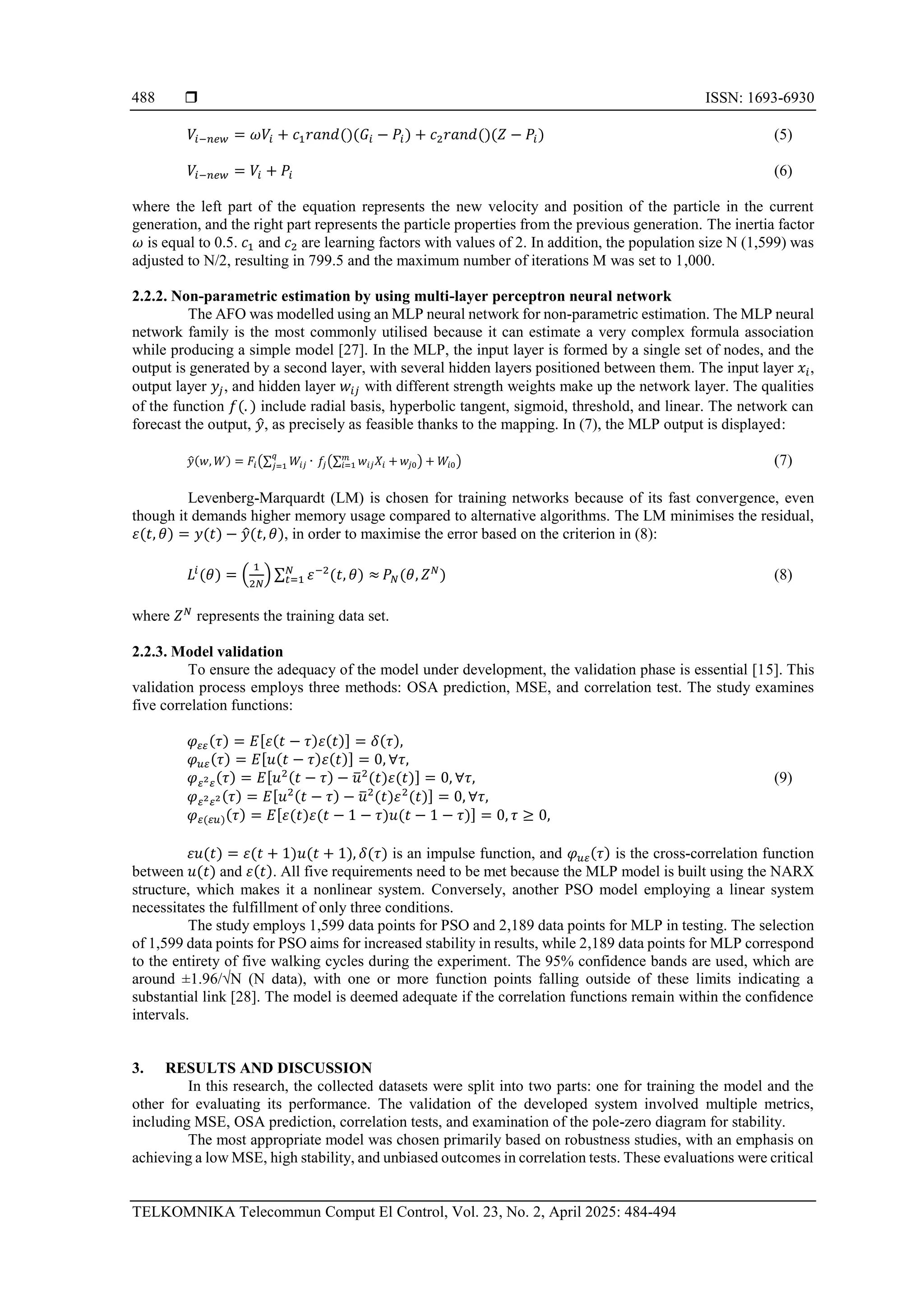  ISSN: 1693-6930
TELKOMNIKA Telecommun Comput El Control, Vol. 23, No. 2, April 2025: 484-494
488
𝑉𝑖−𝑛𝑒𝑤 = 𝜔𝑉𝑖 + 𝑐1𝑟𝑎𝑛𝑑()(𝐺𝑖 − 𝑃𝑖) + 𝑐2𝑟𝑎𝑛𝑑()(𝑍 − 𝑃𝑖) (5)
𝑉𝑖−𝑛𝑒𝑤 = 𝑉𝑖 + 𝑃𝑖 (6)
where the left part of the equation represents the new velocity and position of the particle in the current
generation, and the right part represents the particle properties from the previous generation. The inertia factor
𝜔 is equal to 0.5. 𝑐1 and 𝑐2 are learning factors with values of 2. In addition, the population size N (1,599) was
adjusted to N/2, resulting in 799.5 and the maximum number of iterations M was set to 1,000.
2.2.2. Non-parametric estimation by using multi-layer perceptron neural network
The AFO was modelled using an MLP neural network for non-parametric estimation. The MLP neural
network family is the most commonly utilised because it can estimate a very complex formula association
while producing a simple model [27]. In the MLP, the input layer is formed by a single set of nodes, and the
output is generated by a second layer, with several hidden layers positioned between them. The input layer 𝑥𝑖,
output layer 𝑦𝑗, and hidden layer 𝑤𝑖𝑗 with different strength weights make up the network layer. The qualities
of the function 𝑓(. ) include radial basis, hyperbolic tangent, sigmoid, threshold, and linear. The network can
forecast the output, 𝑦
̂, as precisely as feasible thanks to the mapping. In (7), the MLP output is displayed:
𝑦
̂(𝑤, 𝑊) = 𝐹𝑖(∑ 𝑊𝑖𝑗 ∙
𝑞
𝑗=1 𝑓𝑗(∑ 𝑤𝑖𝑗𝑋𝑖 +
𝑚
𝑖=1 𝑤𝑗0) + 𝑊𝑖0) (7)
Levenberg-Marquardt (LM) is chosen for training networks because of its fast convergence, even
though it demands higher memory usage compared to alternative algorithms. The LM minimises the residual,
𝜀(𝑡, 𝜃) = 𝑦(𝑡) − 𝑦
̂(𝑡, 𝜃), in order to maximise the error based on the criterion in (8):
𝐿𝑖
(𝜃) = (
1
2𝑁
) ∑ 𝜀−2
(𝑡, 𝜃) ≈
𝑁
𝑡=1 𝑃𝑁(𝜃, 𝑍𝑁
) (8)
where 𝑍𝑁
represents the training data set.
2.2.3. Model validation
To ensure the adequacy of the model under development, the validation phase is essential [15]. This
validation process employs three methods: OSA prediction, MSE, and correlation test. The study examines
five correlation functions:
𝜑𝜀𝜀(𝜏) = 𝐸[𝜀(𝑡 − 𝜏)𝜀(𝑡)] = 𝛿(𝜏),
𝜑𝑢𝜀(𝜏) = 𝐸[𝑢(𝑡 − 𝜏)𝜀(𝑡)] = 0, ∀𝜏,
𝜑𝜀2𝜀(𝜏) = 𝐸[𝑢2(𝑡 − 𝜏) − 𝑢
̅2
(𝑡)𝜀(𝑡)] = 0, ∀𝜏, (9)
𝜑𝜀2𝜀2(𝜏) = 𝐸[𝑢2(𝑡 − 𝜏) − 𝑢
̅2
(𝑡)𝜀2
(𝑡)] = 0, ∀𝜏,
𝜑𝜀(𝜀𝑢)(𝜏) = 𝐸[𝜀(𝑡)𝜀(𝑡 − 1 − 𝜏)𝑢(𝑡 − 1 − 𝜏)] = 0, 𝜏 ≥ 0,
𝜀𝑢(𝑡) = 𝜀(𝑡 + 1)𝑢(𝑡 + 1), 𝛿(𝜏) is an impulse function, and 𝜑𝑢𝜀(𝜏) is the cross-correlation function
between 𝑢(𝑡) and 𝜀(𝑡). All five requirements need to be met because the MLP model is built using the NARX
structure, which makes it a nonlinear system. Conversely, another PSO model employing a linear system
necessitates the fulfillment of only three conditions.
The study employs 1,599 data points for PSO and 2,189 data points for MLP in testing. The selection
of 1,599 data points for PSO aims for increased stability in results, while 2,189 data points for MLP correspond
to the entirety of five walking cycles during the experiment. The 95% confidence bands are used, which are
around ±1.96/√N (N data), with one or more function points falling outside of these limits indicating a
substantial link [28]. The model is deemed adequate if the correlation functions remain within the confidence
intervals.
3. RESULTS AND DISCUSSION
In this research, the collected datasets were split into two parts: one for training the model and the
other for evaluating its performance. The validation of the developed system involved multiple metrics,
including MSE, OSA prediction, correlation tests, and examination of the pole-zero diagram for stability.
The most appropriate model was chosen primarily based on robustness studies, with an emphasis on
achieving a low MSE, high stability, and unbiased outcomes in correlation tests. These evaluations were critical
 