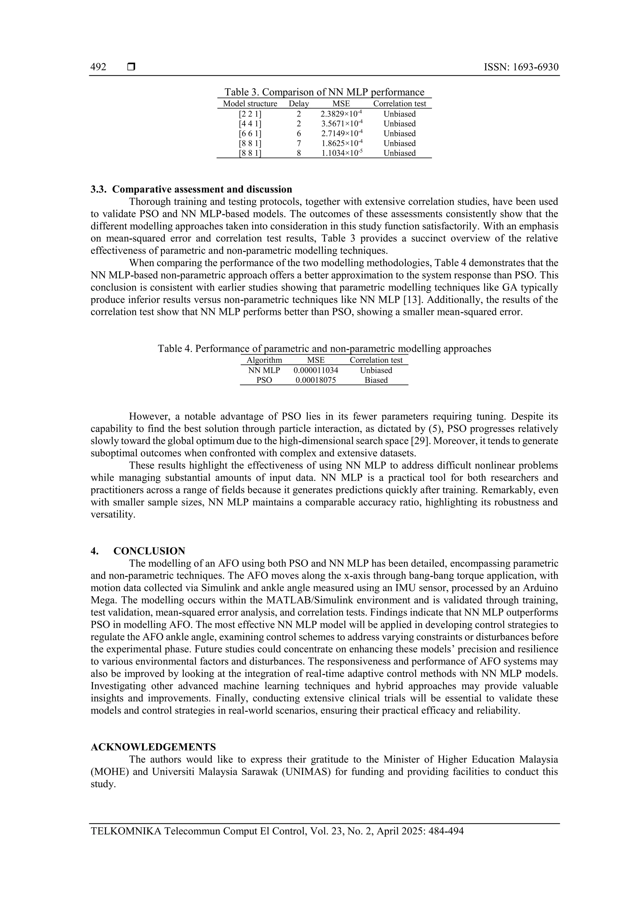  ISSN: 1693-6930
TELKOMNIKA Telecommun Comput El Control, Vol. 23, No. 2, April 2025: 484-494
492
Table 3. Comparison of NN MLP performance
Model structure Delay MSE Correlation test
[2 2 1] 2 2.3829×10-4
Unbiased
[4 4 1] 2 3.5671×10-4
Unbiased
[6 6 1] 6 2.7149×10-4
Unbiased
[8 8 1] 7 1.8625×10-4
Unbiased
[8 8 1] 8 1.1034×10-5
Unbiased
3.3. Comparative assessment and discussion
Thorough training and testing protocols, together with extensive correlation studies, have been used
to validate PSO and NN MLP-based models. The outcomes of these assessments consistently show that the
different modelling approaches taken into consideration in this study function satisfactorily. With an emphasis
on mean-squared error and correlation test results, Table 3 provides a succinct overview of the relative
effectiveness of parametric and non-parametric modelling techniques.
When comparing the performance of the two modelling methodologies, Table 4 demonstrates that the
NN MLP-based non-parametric approach offers a better approximation to the system response than PSO. This
conclusion is consistent with earlier studies showing that parametric modelling techniques like GA typically
produce inferior results versus non-parametric techniques like NN MLP [13]. Additionally, the results of the
correlation test show that NN MLP performs better than PSO, showing a smaller mean-squared error.
Table 4. Performance of parametric and non-parametric modelling approaches
Algorithm MSE Correlation test
NN MLP 0.000011034 Unbiased
PSO 0.00018075 Biased
However, a notable advantage of PSO lies in its fewer parameters requiring tuning. Despite its
capability to find the best solution through particle interaction, as dictated by (5), PSO progresses relatively
slowly toward the global optimum due to the high-dimensional search space [29]. Moreover, it tends to generate
suboptimal outcomes when confronted with complex and extensive datasets.
These results highlight the effectiveness of using NN MLP to address difficult nonlinear problems
while managing substantial amounts of input data. NN MLP is a practical tool for both researchers and
practitioners across a range of fields because it generates predictions quickly after training. Remarkably, even
with smaller sample sizes, NN MLP maintains a comparable accuracy ratio, highlighting its robustness and
versatility.
4. CONCLUSION
The modelling of an AFO using both PSO and NN MLP has been detailed, encompassing parametric
and non-parametric techniques. The AFO moves along the x-axis through bang-bang torque application, with
motion data collected via Simulink and ankle angle measured using an IMU sensor, processed by an Arduino
Mega. The modelling occurs within the MATLAB/Simulink environment and is validated through training,
test validation, mean-squared error analysis, and correlation tests. Findings indicate that NN MLP outperforms
PSO in modelling AFO. The most effective NN MLP model will be applied in developing control strategies to
regulate the AFO ankle angle, examining control schemes to address varying constraints or disturbances before
the experimental phase. Future studies could concentrate on enhancing these models’ precision and resilience
to various environmental factors and disturbances. The responsiveness and performance of AFO systems may
also be improved by looking at the integration of real-time adaptive control methods with NN MLP models.
Investigating other advanced machine learning techniques and hybrid approaches may provide valuable
insights and improvements. Finally, conducting extensive clinical trials will be essential to validate these
models and control strategies in real-world scenarios, ensuring their practical efficacy and reliability.
ACKNOWLEDGEMENTS
The authors would like to express their gratitude to the Minister of Higher Education Malaysia
(MOHE) and Universiti Malaysia Sarawak (UNIMAS) for funding and providing facilities to conduct this
study.
 