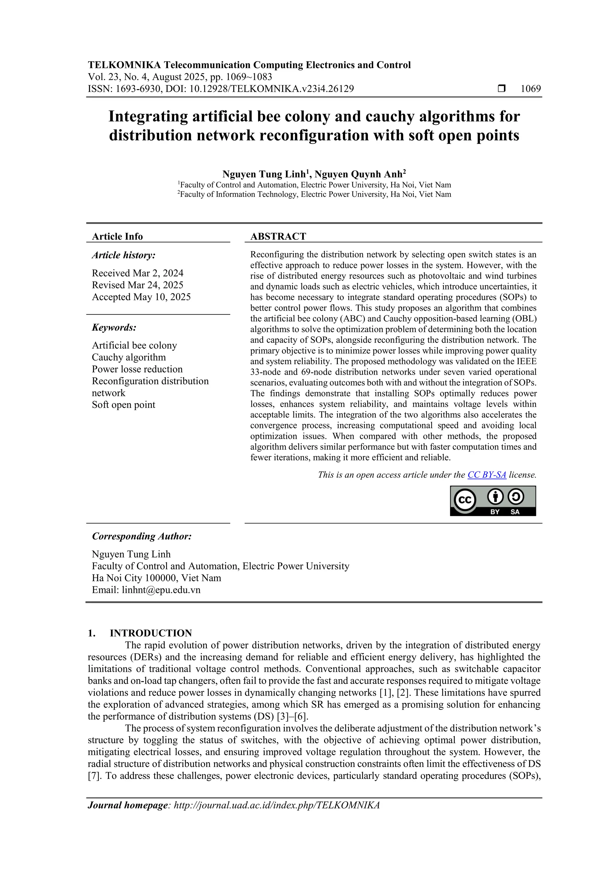 TELKOMNIKA Telecommunication Computing Electronics and Control Vol. 23, No. 4, August 2025, pp. 1069~1083 ISSN: 1693-6930, DOI: 10.12928/TELKOMNIKA.v23i4.26129  1069 Journal homepage: http://journal.uad.ac.id/index.php/TELKOMNIKA Integrating artificial bee colony and cauchy algorithms for distribution network reconfiguration with soft open points Nguyen Tung Linh1 , Nguyen Quynh Anh2 1 Faculty of Control and Automation, Electric Power University, Ha Noi, Viet Nam 2 Faculty of Information Technology, Electric Power University, Ha Noi, Viet Nam Article Info ABSTRACT Article history: Received Mar 2, 2024 Revised Mar 24, 2025 Accepted May 10, 2025 Reconfiguring the distribution network by selecting open switch states is an effective approach to reduce power losses in the system. However, with the rise of distributed energy resources such as photovoltaic and wind turbines and dynamic loads such as electric vehicles, which introduce uncertainties, it has become necessary to integrate standard operating procedures (SOPs) to better control power flows. This study proposes an algorithm that combines the artificial bee colony (ABC) and Cauchy opposition-based learning (OBL) algorithms to solve the optimization problem of determining both the location and capacity of SOPs, alongside reconfiguring the distribution network. The primary objective is to minimize power losses while improving power quality and system reliability. The proposed methodology was validated on the IEEE 33-node and 69-node distribution networks under seven varied operational scenarios, evaluating outcomes both with and without the integration of SOPs. The findings demonstrate that installing SOPs optimally reduces power losses, enhances system reliability, and maintains voltage levels within acceptable limits. The integration of the two algorithms also accelerates the convergence process, increasing computational speed and avoiding local optimization issues. When compared with other methods, the proposed algorithm delivers similar performance but with faster computation times and fewer iterations, making it more efficient and reliable. Keywords: Artificial bee colony Cauchy algorithm Power losse reduction Reconfiguration distribution network Soft open point This is an open access article under the CC BY-SA license. Corresponding Author: Nguyen Tung Linh Faculty of Control and Automation, Electric Power University Ha Noi City 100000, Viet Nam Email: linhnt@epu.edu.vn 1. INTRODUCTION The rapid evolution of power distribution networks, driven by the integration of distributed energy resources (DERs) and the increasing demand for reliable and efficient energy delivery, has highlighted the limitations of traditional voltage control methods. Conventional approaches, such as switchable capacitor banks and on-load tap changers, often fail to provide the fast and accurate responses required to mitigate voltage violations and reduce power losses in dynamically changing networks [1], [2]. These limitations have spurred the exploration of advanced strategies, among which SR has emerged as a promising solution for enhancing the performance of distribution systems (DS) [3]–[6]. The process of system reconfiguration involves the deliberate adjustment of the distribution network’s structure by toggling the status of switches, with the objective of achieving optimal power distribution, mitigating electrical losses, and ensuring improved voltage regulation throughout the system. However, the radial structure of distribution networks and physical construction constraints often limit the effectiveness of DS [7]. To address these challenges, power electronic devices, particularly standard operating procedures (SOPs), 