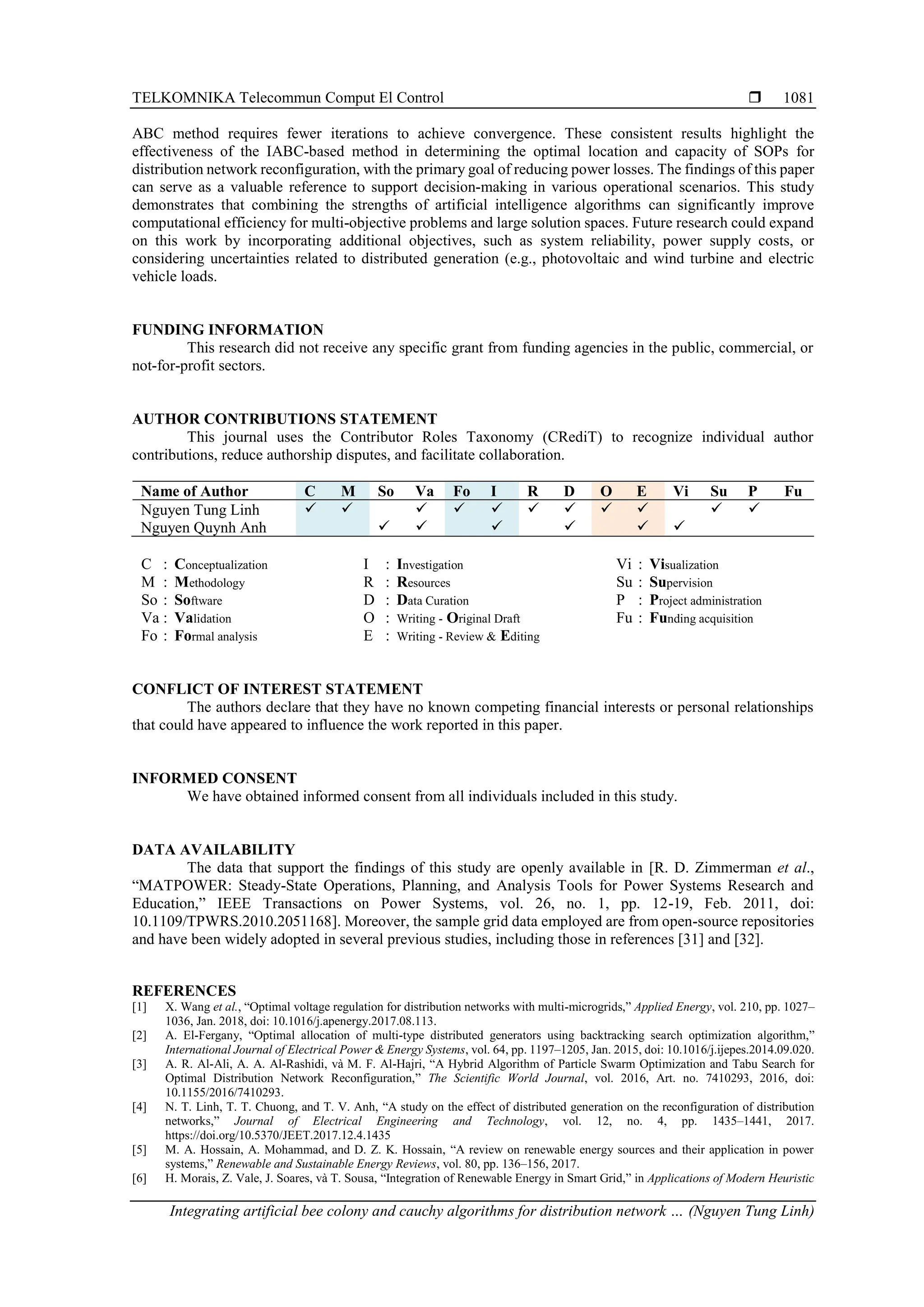 TELKOMNIKA Telecommun Comput El Control  Integrating artificial bee colony and cauchy algorithms for distribution network … (Nguyen Tung Linh) 1081 ABC method requires fewer iterations to achieve convergence. These consistent results highlight the effectiveness of the IABC-based method in determining the optimal location and capacity of SOPs for distribution network reconfiguration, with the primary goal of reducing power losses. The findings of this paper can serve as a valuable reference to support decision-making in various operational scenarios. This study demonstrates that combining the strengths of artificial intelligence algorithms can significantly improve computational efficiency for multi-objective problems and large solution spaces. Future research could expand on this work by incorporating additional objectives, such as system reliability, power supply costs, or considering uncertainties related to distributed generation (e.g., photovoltaic and wind turbine and electric vehicle loads. FUNDING INFORMATION This research did not receive any specific grant from funding agencies in the public, commercial, or not-for-profit sectors. AUTHOR CONTRIBUTIONS STATEMENT This journal uses the Contributor Roles Taxonomy (CRediT) to recognize individual author contributions, reduce authorship disputes, and facilitate collaboration. Name of Author C M So Va Fo I R D O E Vi Su P Fu Nguyen Tung Linh ✓ ✓ ✓ ✓ ✓ ✓ ✓ ✓ ✓ ✓ ✓ Nguyen Quynh Anh ✓ ✓ ✓ ✓ ✓ ✓ C : Conceptualization M : Methodology So : Software Va : Validation Fo : Formal analysis I : Investigation R : Resources D : Data Curation O : Writing - Original Draft E : Writing - Review & Editing Vi : Visualization Su : Supervision P : Project administration Fu : Funding acquisition CONFLICT OF INTEREST STATEMENT The authors declare that they have no known competing financial interests or personal relationships that could have appeared to influence the work reported in this paper. INFORMED CONSENT We have obtained informed consent from all individuals included in this study. DATA AVAILABILITY The data that support the findings of this study are openly available in [R. D. Zimmerman et al., “MATPOWER: Steady-State Operations, Planning, and Analysis Tools for Power Systems Research and Education,” IEEE Transactions on Power Systems, vol. 26, no. 1, pp. 12-19, Feb. 2011, doi: 10.1109/TPWRS.2010.2051168]. Moreover, the sample grid data employed are from open-source repositories and have been widely adopted in several previous studies, including those in references [31] and [32]. REFERENCES [1] X. Wang et al., “Optimal voltage regulation for distribution networks with multi-microgrids,” Applied Energy, vol. 210, pp. 1027– 1036, Jan. 2018, doi: 10.1016/j.apenergy.2017.08.113. [2] A. El-Fergany, “Optimal allocation of multi-type distributed generators using backtracking search optimization algorithm,” International Journal of Electrical Power & Energy Systems, vol. 64, pp. 1197–1205, Jan. 2015, doi: 10.1016/j.ijepes.2014.09.020. [3] A. R. Al-Ali, A. A. Al-Rashidi, và M. F. Al-Hajri, “A Hybrid Algorithm of Particle Swarm Optimization and Tabu Search for Optimal Distribution Network Reconfiguration,” The Scientific World Journal, vol. 2016, Art. no. 7410293, 2016, doi: 10.1155/2016/7410293. [4] N. T. Linh, T. T. Chuong, and T. V. Anh, “A study on the effect of distributed generation on the reconfiguration of distribution networks,” Journal of Electrical Engineering and Technology, vol. 12, no. 4, pp. 1435–1441, 2017. https://doi.org/10.5370/JEET.2017.12.4.1435 [5] M. A. Hossain, A. Mohammad, and D. Z. K. Hossain, “A review on renewable energy sources and their application in power systems,” Renewable and Sustainable Energy Reviews, vol. 80, pp. 136–156, 2017. [6] H. Morais, Z. Vale, J. Soares, và T. Sousa, “Integration of Renewable Energy in Smart Grid,” in Applications of Modern Heuristic 