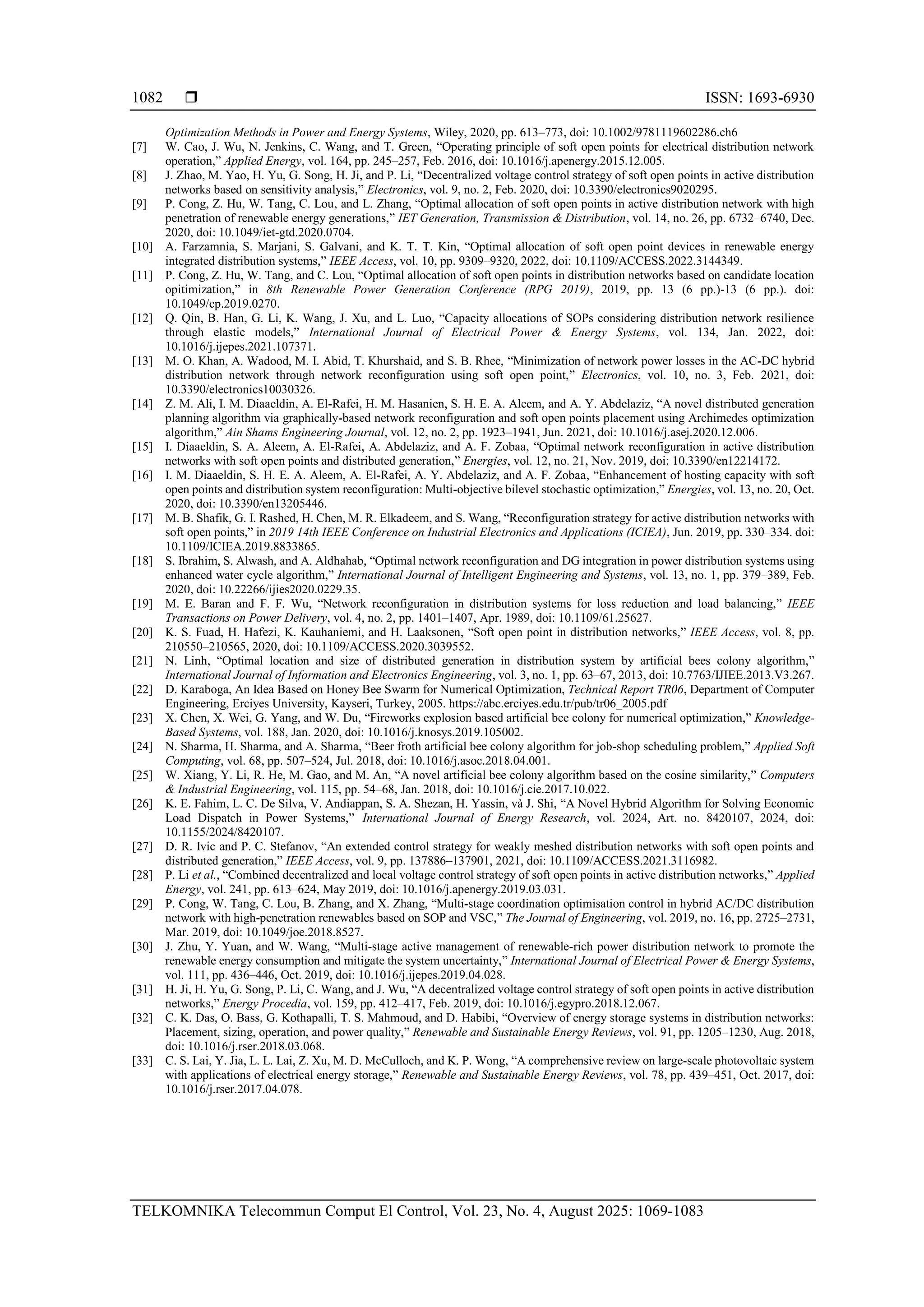  ISSN: 1693-6930 TELKOMNIKA Telecommun Comput El Control, Vol. 23, No. 4, August 2025: 1069-1083 1082 Optimization Methods in Power and Energy Systems, Wiley, 2020, pp. 613–773, doi: 10.1002/9781119602286.ch6 [7] W. Cao, J. Wu, N. Jenkins, C. Wang, and T. Green, “Operating principle of soft open points for electrical distribution network operation,” Applied Energy, vol. 164, pp. 245–257, Feb. 2016, doi: 10.1016/j.apenergy.2015.12.005. [8] J. Zhao, M. Yao, H. Yu, G. Song, H. Ji, and P. Li, “Decentralized voltage control strategy of soft open points in active distribution networks based on sensitivity analysis,” Electronics, vol. 9, no. 2, Feb. 2020, doi: 10.3390/electronics9020295. [9] P. Cong, Z. Hu, W. Tang, C. Lou, and L. Zhang, “Optimal allocation of soft open points in active distribution network with high penetration of renewable energy generations,” IET Generation, Transmission & Distribution, vol. 14, no. 26, pp. 6732–6740, Dec. 2020, doi: 10.1049/iet-gtd.2020.0704. [10] A. Farzamnia, S. Marjani, S. Galvani, and K. T. T. Kin, “Optimal allocation of soft open point devices in renewable energy integrated distribution systems,” IEEE Access, vol. 10, pp. 9309–9320, 2022, doi: 10.1109/ACCESS.2022.3144349. [11] P. Cong, Z. Hu, W. Tang, and C. Lou, “Optimal allocation of soft open points in distribution networks based on candidate location opitimization,” in 8th Renewable Power Generation Conference (RPG 2019), 2019, pp. 13 (6 pp.)-13 (6 pp.). doi: 10.1049/cp.2019.0270. [12] Q. Qin, B. Han, G. Li, K. Wang, J. Xu, and L. Luo, “Capacity allocations of SOPs considering distribution network resilience through elastic models,” International Journal of Electrical Power & Energy Systems, vol. 134, Jan. 2022, doi: 10.1016/j.ijepes.2021.107371. [13] M. O. Khan, A. Wadood, M. I. Abid, T. Khurshaid, and S. B. Rhee, “Minimization of network power losses in the AC-DC hybrid distribution network through network reconfiguration using soft open point,” Electronics, vol. 10, no. 3, Feb. 2021, doi: 10.3390/electronics10030326. [14] Z. M. Ali, I. M. Diaaeldin, A. El-Rafei, H. M. Hasanien, S. H. E. A. Aleem, and A. Y. Abdelaziz, “A novel distributed generation planning algorithm via graphically-based network reconfiguration and soft open points placement using Archimedes optimization algorithm,” Ain Shams Engineering Journal, vol. 12, no. 2, pp. 1923–1941, Jun. 2021, doi: 10.1016/j.asej.2020.12.006. [15] I. Diaaeldin, S. A. Aleem, A. El-Rafei, A. Abdelaziz, and A. F. Zobaa, “Optimal network reconfiguration in active distribution networks with soft open points and distributed generation,” Energies, vol. 12, no. 21, Nov. 2019, doi: 10.3390/en12214172. [16] I. M. Diaaeldin, S. H. E. A. Aleem, A. El-Rafei, A. Y. Abdelaziz, and A. F. Zobaa, “Enhancement of hosting capacity with soft open points and distribution system reconfiguration: Multi-objective bilevel stochastic optimization,” Energies, vol. 13, no. 20, Oct. 2020, doi: 10.3390/en13205446. [17] M. B. Shafik, G. I. Rashed, H. Chen, M. R. Elkadeem, and S. Wang, “Reconfiguration strategy for active distribution networks with soft open points,” in 2019 14th IEEE Conference on Industrial Electronics and Applications (ICIEA), Jun. 2019, pp. 330–334. doi: 10.1109/ICIEA.2019.8833865. [18] S. Ibrahim, S. Alwash, and A. Aldhahab, “Optimal network reconfiguration and DG integration in power distribution systems using enhanced water cycle algorithm,” International Journal of Intelligent Engineering and Systems, vol. 13, no. 1, pp. 379–389, Feb. 2020, doi: 10.22266/ijies2020.0229.35. [19] M. E. Baran and F. F. Wu, “Network reconfiguration in distribution systems for loss reduction and load balancing,” IEEE Transactions on Power Delivery, vol. 4, no. 2, pp. 1401–1407, Apr. 1989, doi: 10.1109/61.25627. [20] K. S. Fuad, H. Hafezi, K. Kauhaniemi, and H. Laaksonen, “Soft open point in distribution networks,” IEEE Access, vol. 8, pp. 210550–210565, 2020, doi: 10.1109/ACCESS.2020.3039552. [21] N. Linh, “Optimal location and size of distributed generation in distribution system by artificial bees colony algorithm,” International Journal of Information and Electronics Engineering, vol. 3, no. 1, pp. 63–67, 2013, doi: 10.7763/IJIEE.2013.V3.267. [22] D. Karaboga, An Idea Based on Honey Bee Swarm for Numerical Optimization, Technical Report TR06, Department of Computer Engineering, Erciyes University, Kayseri, Turkey, 2005. https://abc.erciyes.edu.tr/pub/tr06_2005.pdf [23] X. Chen, X. Wei, G. Yang, and W. Du, “Fireworks explosion based artificial bee colony for numerical optimization,” Knowledge- Based Systems, vol. 188, Jan. 2020, doi: 10.1016/j.knosys.2019.105002. [24] N. Sharma, H. Sharma, and A. Sharma, “Beer froth artificial bee colony algorithm for job-shop scheduling problem,” Applied Soft Computing, vol. 68, pp. 507–524, Jul. 2018, doi: 10.1016/j.asoc.2018.04.001. [25] W. Xiang, Y. Li, R. He, M. Gao, and M. An, “A novel artificial bee colony algorithm based on the cosine similarity,” Computers & Industrial Engineering, vol. 115, pp. 54–68, Jan. 2018, doi: 10.1016/j.cie.2017.10.022. [26] K. E. Fahim, L. C. De Silva, V. Andiappan, S. A. Shezan, H. Yassin, và J. Shi, “A Novel Hybrid Algorithm for Solving Economic Load Dispatch in Power Systems,” International Journal of Energy Research, vol. 2024, Art. no. 8420107, 2024, doi: 10.1155/2024/8420107. [27] D. R. Ivic and P. C. Stefanov, “An extended control strategy for weakly meshed distribution networks with soft open points and distributed generation,” IEEE Access, vol. 9, pp. 137886–137901, 2021, doi: 10.1109/ACCESS.2021.3116982. [28] P. Li et al., “Combined decentralized and local voltage control strategy of soft open points in active distribution networks,” Applied Energy, vol. 241, pp. 613–624, May 2019, doi: 10.1016/j.apenergy.2019.03.031. [29] P. Cong, W. Tang, C. Lou, B. Zhang, and X. Zhang, “Multi‐stage coordination optimisation control in hybrid AC/DC distribution network with high‐penetration renewables based on SOP and VSC,” The Journal of Engineering, vol. 2019, no. 16, pp. 2725–2731, Mar. 2019, doi: 10.1049/joe.2018.8527. [30] J. Zhu, Y. Yuan, and W. Wang, “Multi-stage active management of renewable-rich power distribution network to promote the renewable energy consumption and mitigate the system uncertainty,” International Journal of Electrical Power & Energy Systems, vol. 111, pp. 436–446, Oct. 2019, doi: 10.1016/j.ijepes.2019.04.028. [31] H. Ji, H. Yu, G. Song, P. Li, C. Wang, and J. Wu, “A decentralized voltage control strategy of soft open points in active distribution networks,” Energy Procedia, vol. 159, pp. 412–417, Feb. 2019, doi: 10.1016/j.egypro.2018.12.067. [32] C. K. Das, O. Bass, G. Kothapalli, T. S. Mahmoud, and D. Habibi, “Overview of energy storage systems in distribution networks: Placement, sizing, operation, and power quality,” Renewable and Sustainable Energy Reviews, vol. 91, pp. 1205–1230, Aug. 2018, doi: 10.1016/j.rser.2018.03.068. [33] C. S. Lai, Y. Jia, L. L. Lai, Z. Xu, M. D. McCulloch, and K. P. Wong, “A comprehensive review on large-scale photovoltaic system with applications of electrical energy storage,” Renewable and Sustainable Energy Reviews, vol. 78, pp. 439–451, Oct. 2017, doi: 10.1016/j.rser.2017.04.078. 