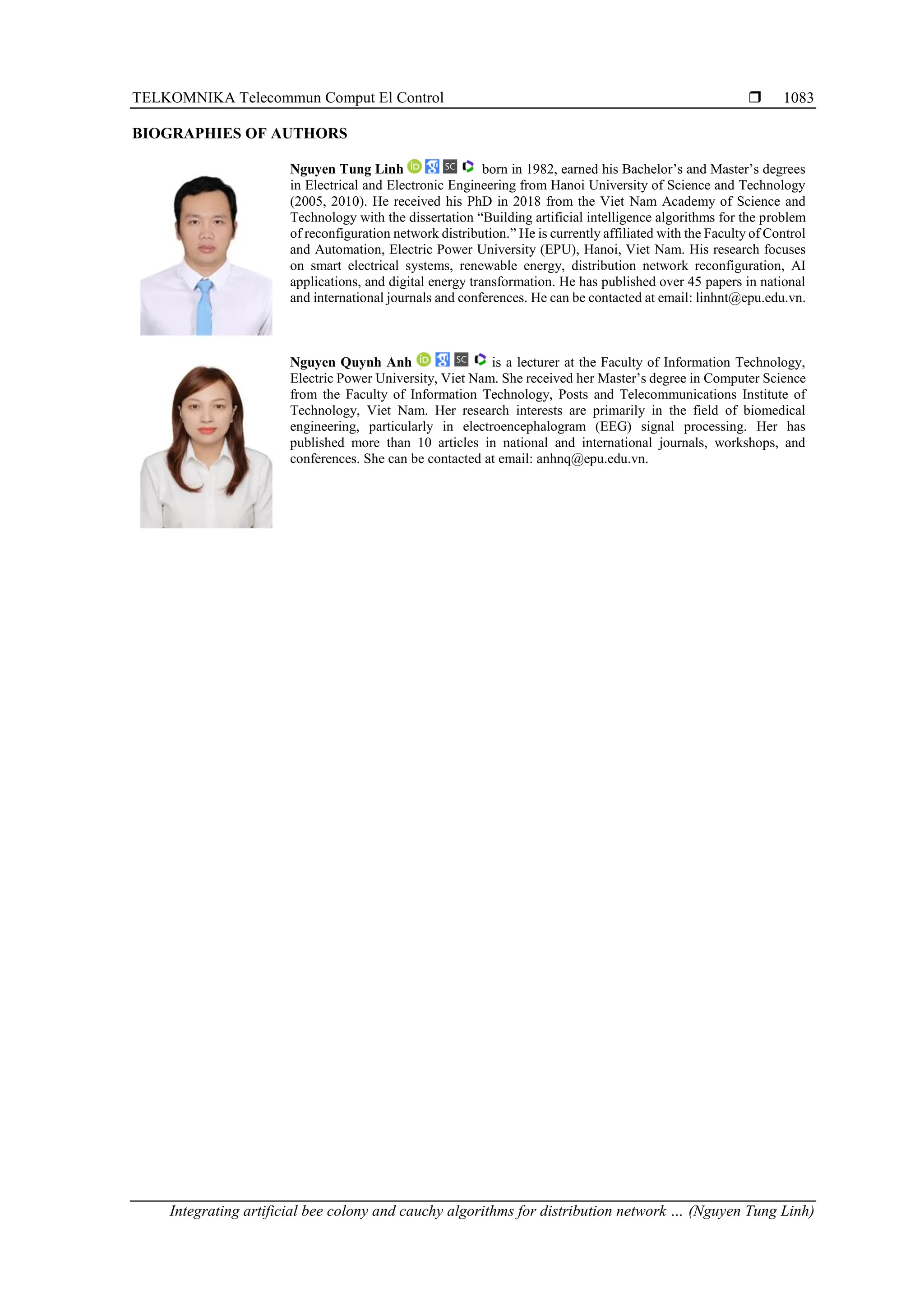 TELKOMNIKA Telecommun Comput El Control  Integrating artificial bee colony and cauchy algorithms for distribution network … (Nguyen Tung Linh) 1083 BIOGRAPHIES OF AUTHORS Nguyen Tung Linh born in 1982, earned his Bachelor’s and Master’s degrees in Electrical and Electronic Engineering from Hanoi University of Science and Technology (2005, 2010). He received his PhD in 2018 from the Viet Nam Academy of Science and Technology with the dissertation “Building artificial intelligence algorithms for the problem of reconfiguration network distribution.” He is currently affiliated with the Faculty of Control and Automation, Electric Power University (EPU), Hanoi, Viet Nam. His research focuses on smart electrical systems, renewable energy, distribution network reconfiguration, AI applications, and digital energy transformation. He has published over 45 papers in national and international journals and conferences. He can be contacted at email: linhnt@epu.edu.vn. Nguyen Quynh Anh is a lecturer at the Faculty of Information Technology, Electric Power University, Viet Nam. She received her Master’s degree in Computer Science from the Faculty of Information Technology, Posts and Telecommunications Institute of Technology, Viet Nam. Her research interests are primarily in the field of biomedical engineering, particularly in electroencephalogram (EEG) signal processing. Her has published more than 10 articles in national and international journals, workshops, and conferences. She can be contacted at email: anhnq@epu.edu.vn. 