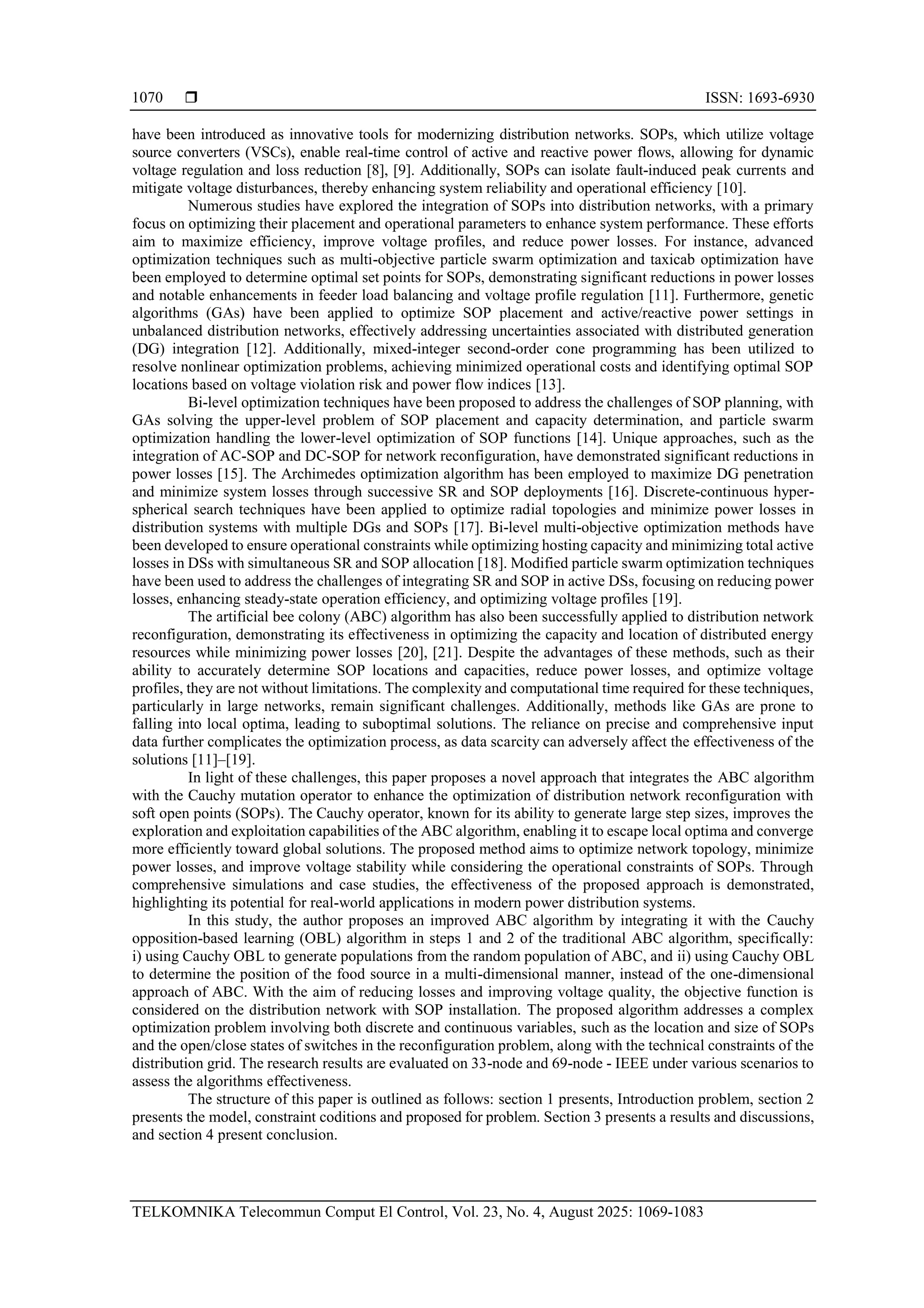 ISSN: 1693-6930 TELKOMNIKA Telecommun Comput El Control, Vol. 23, No. 4, August 2025: 1069-1083 1070 have been introduced as innovative tools for modernizing distribution networks. SOPs, which utilize voltage source converters (VSCs), enable real-time control of active and reactive power flows, allowing for dynamic voltage regulation and loss reduction [8], [9]. Additionally, SOPs can isolate fault-induced peak currents and mitigate voltage disturbances, thereby enhancing system reliability and operational efficiency [10]. Numerous studies have explored the integration of SOPs into distribution networks, with a primary focus on optimizing their placement and operational parameters to enhance system performance. These efforts aim to maximize efficiency, improve voltage profiles, and reduce power losses. For instance, advanced optimization techniques such as multi-objective particle swarm optimization and taxicab optimization have been employed to determine optimal set points for SOPs, demonstrating significant reductions in power losses and notable enhancements in feeder load balancing and voltage profile regulation [11]. Furthermore, genetic algorithms (GAs) have been applied to optimize SOP placement and active/reactive power settings in unbalanced distribution networks, effectively addressing uncertainties associated with distributed generation (DG) integration [12]. Additionally, mixed-integer second-order cone programming has been utilized to resolve nonlinear optimization problems, achieving minimized operational costs and identifying optimal SOP locations based on voltage violation risk and power flow indices [13]. Bi-level optimization techniques have been proposed to address the challenges of SOP planning, with GAs solving the upper-level problem of SOP placement and capacity determination, and particle swarm optimization handling the lower-level optimization of SOP functions [14]. Unique approaches, such as the integration of AC-SOP and DC-SOP for network reconfiguration, have demonstrated significant reductions in power losses [15]. The Archimedes optimization algorithm has been employed to maximize DG penetration and minimize system losses through successive SR and SOP deployments [16]. Discrete-continuous hyper- spherical search techniques have been applied to optimize radial topologies and minimize power losses in distribution systems with multiple DGs and SOPs [17]. Bi-level multi-objective optimization methods have been developed to ensure operational constraints while optimizing hosting capacity and minimizing total active losses in DSs with simultaneous SR and SOP allocation [18]. Modified particle swarm optimization techniques have been used to address the challenges of integrating SR and SOP in active DSs, focusing on reducing power losses, enhancing steady-state operation efficiency, and optimizing voltage profiles [19]. The artificial bee colony (ABC) algorithm has also been successfully applied to distribution network reconfiguration, demonstrating its effectiveness in optimizing the capacity and location of distributed energy resources while minimizing power losses [20], [21]. Despite the advantages of these methods, such as their ability to accurately determine SOP locations and capacities, reduce power losses, and optimize voltage profiles, they are not without limitations. The complexity and computational time required for these techniques, particularly in large networks, remain significant challenges. Additionally, methods like GAs are prone to falling into local optima, leading to suboptimal solutions. The reliance on precise and comprehensive input data further complicates the optimization process, as data scarcity can adversely affect the effectiveness of the solutions [11]–[19]. In light of these challenges, this paper proposes a novel approach that integrates the ABC algorithm with the Cauchy mutation operator to enhance the optimization of distribution network reconfiguration with soft open points (SOPs). The Cauchy operator, known for its ability to generate large step sizes, improves the exploration and exploitation capabilities of the ABC algorithm, enabling it to escape local optima and converge more efficiently toward global solutions. The proposed method aims to optimize network topology, minimize power losses, and improve voltage stability while considering the operational constraints of SOPs. Through comprehensive simulations and case studies, the effectiveness of the proposed approach is demonstrated, highlighting its potential for real-world applications in modern power distribution systems. In this study, the author proposes an improved ABC algorithm by integrating it with the Cauchy opposition-based learning (OBL) algorithm in steps 1 and 2 of the traditional ABC algorithm, specifically: i) using Cauchy OBL to generate populations from the random population of ABC, and ii) using Cauchy OBL to determine the position of the food source in a multi-dimensional manner, instead of the one-dimensional approach of ABC. With the aim of reducing losses and improving voltage quality, the objective function is considered on the distribution network with SOP installation. The proposed algorithm addresses a complex optimization problem involving both discrete and continuous variables, such as the location and size of SOPs and the open/close states of switches in the reconfiguration problem, along with the technical constraints of the distribution grid. The research results are evaluated on 33-node and 69-node - IEEE under various scenarios to assess the algorithms effectiveness. The structure of this paper is outlined as follows: section 1 presents, Introduction problem, section 2 presents the model, constraint coditions and proposed for problem. Section 3 presents a results and discussions, and section 4 present conclusion. 