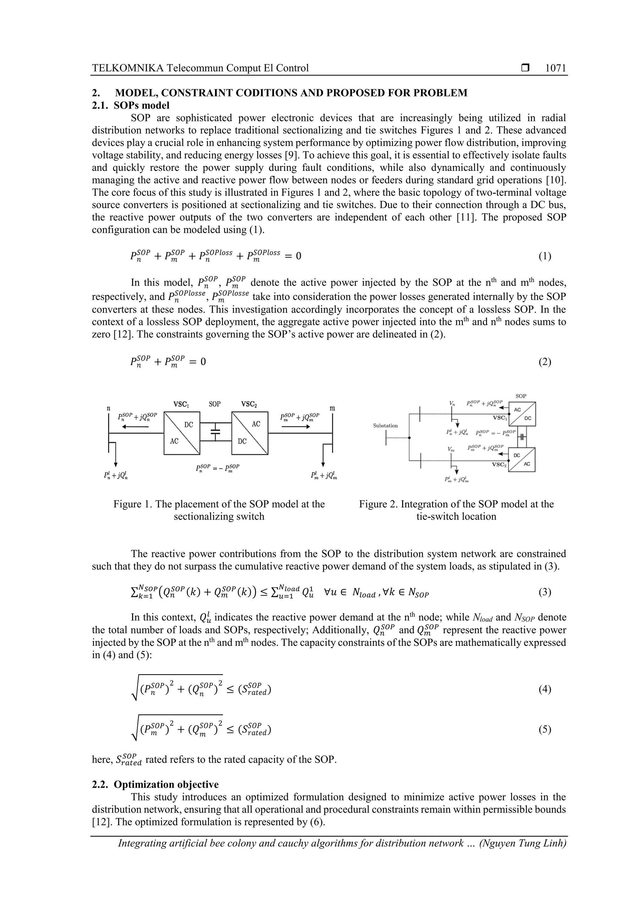 TELKOMNIKA Telecommun Comput El Control  Integrating artificial bee colony and cauchy algorithms for distribution network … (Nguyen Tung Linh) 1071 2. MODEL, CONSTRAINT CODITIONS AND PROPOSED FOR PROBLEM 2.1. SOPs model SOP are sophisticated power electronic devices that are increasingly being utilized in radial distribution networks to replace traditional sectionalizing and tie switches Figures 1 and 2. These advanced devices play a crucial role in enhancing system performance by optimizing power flow distribution, improving voltage stability, and reducing energy losses [9]. To achieve this goal, it is essential to effectively isolate faults and quickly restore the power supply during fault conditions, while also dynamically and continuously managing the active and reactive power flow between nodes or feeders during standard grid operations [10]. The core focus of this study is illustrated in Figures 1 and 2, where the basic topology of two-terminal voltage source converters is positioned at sectionalizing and tie switches. Due to their connection through a DC bus, the reactive power outputs of the two converters are independent of each other [11]. The proposed SOP configuration can be modeled using (1). 𝑃𝑛 𝑆𝑂𝑃 + 𝑃𝑚 𝑆𝑂𝑃 + 𝑃𝑛 𝑆𝑂𝑃𝑙𝑜𝑠𝑠 + 𝑃𝑚 𝑆𝑂𝑃𝑙𝑜𝑠𝑠 = 0 (1) In this model, 𝑃𝑛 𝑆𝑂𝑃 , 𝑃𝑚 𝑆𝑂𝑃 denote the active power injected by the SOP at the nth and mth nodes, respectively, and 𝑃𝑛 𝑆𝑂𝑃𝑙𝑜𝑠𝑠𝑒 , 𝑃𝑚 𝑆𝑂𝑃𝑙𝑜𝑠𝑠𝑒 take into consideration the power losses generated internally by the SOP converters at these nodes. This investigation accordingly incorporates the concept of a lossless SOP. In the context of a lossless SOP deployment, the aggregate active power injected into the mth and nth nodes sums to zero [12]. The constraints governing the SOP’s active power are delineated in (2). 𝑃𝑛 𝑆𝑂𝑃 + 𝑃𝑚 𝑆𝑂𝑃 = 0 (2) Figure 1. The placement of the SOP model at the sectionalizing switch Figure 2. Integration of the SOP model at the tie-switch location The reactive power contributions from the SOP to the distribution system network are constrained such that they do not surpass the cumulative reactive power demand of the system loads, as stipulated in (3). ∑ (𝑄𝑛 𝑆𝑂𝑃(𝑘) + 𝑄𝑚 𝑆𝑂𝑃(𝑘)) ≤ ∑ 𝑄𝑢 1 𝑁𝑙𝑜𝑎𝑑 𝑢=1 𝑁𝑆𝑂𝑃 𝑘=1 ∀𝑢 ∈ 𝑁𝑙𝑜𝑎𝑑 , ∀𝑘 ∈ 𝑁𝑆𝑂𝑃 (3) In this context, 𝑄𝑢 𝑙 indicates the reactive power demand at the nth node; while Nload and NSOP denote the total number of loads and SOPs, respectively; Additionally, 𝑄𝑛 𝑆𝑂𝑃 and 𝑄𝑚 𝑆𝑂𝑃 represent the reactive power injected by the SOP at the nth and mth nodes. The capacity constraints of the SOPs are mathematically expressed in (4) and (5): √(𝑃𝑛 𝑆𝑂𝑃 ) 2 + (𝑄𝑛 𝑆𝑂𝑃 ) 2 ≤ (𝑆𝑟𝑎𝑡𝑒𝑑 𝑆𝑂𝑃 ) (4) √(𝑃𝑚 𝑆𝑂𝑃 ) 2 + (𝑄𝑚 𝑆𝑂𝑃 ) 2 ≤ (𝑆𝑟𝑎𝑡𝑒𝑑 𝑆𝑂𝑃 ) (5) here, 𝑆𝑟𝑎𝑡𝑒𝑑 𝑆𝑂𝑃 rated refers to the rated capacity of the SOP. 2.2. Optimization objective This study introduces an optimized formulation designed to minimize active power losses in the distribution network, ensuring that all operational and procedural constraints remain within permissible bounds [12]. The optimized formulation is represented by (6). 