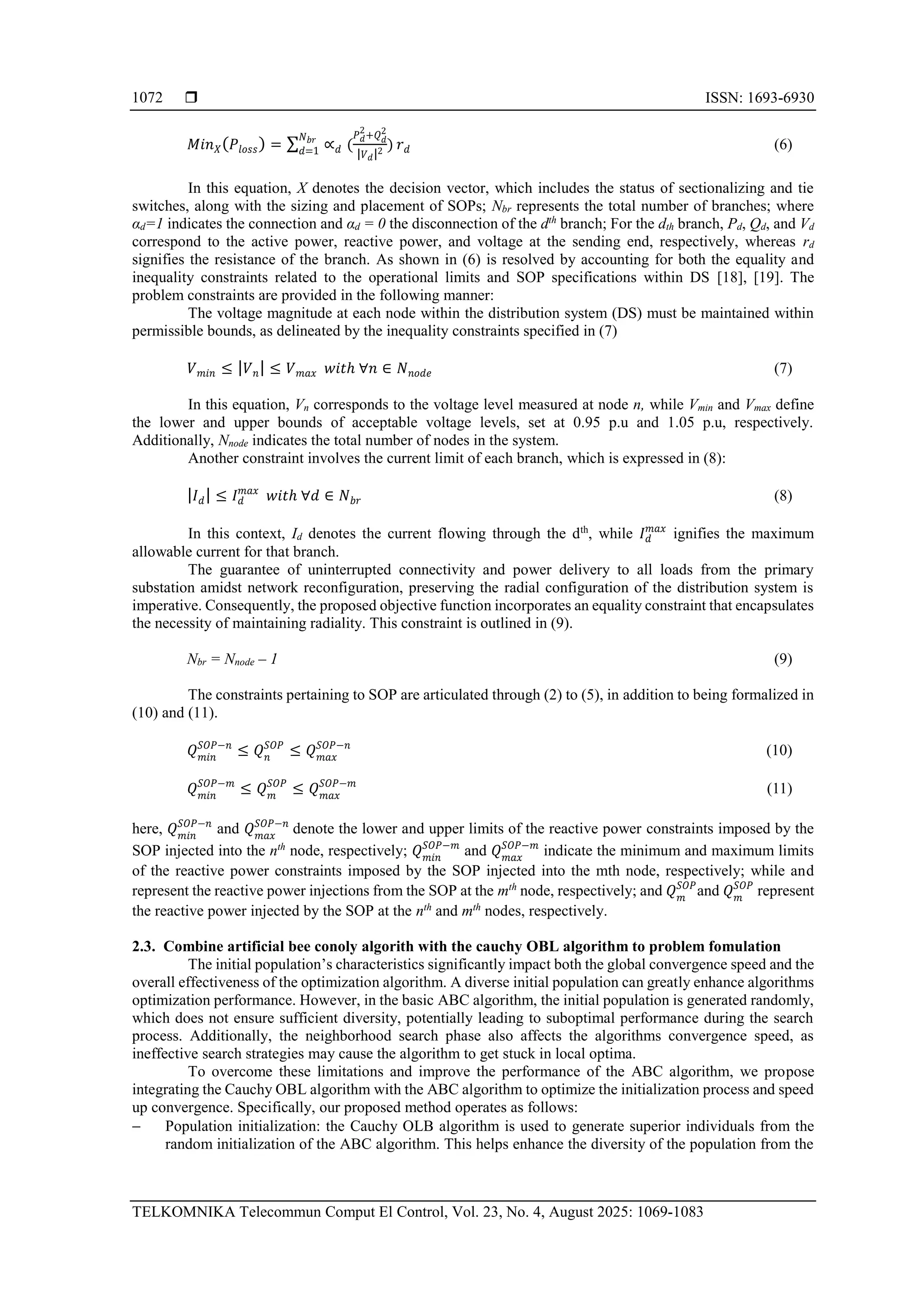  ISSN: 1693-6930 TELKOMNIKA Telecommun Comput El Control, Vol. 23, No. 4, August 2025: 1069-1083 1072 𝑀𝑖𝑛𝑋(𝑃𝑙𝑜𝑠𝑠) = ∑ ∝𝑑 ( 𝑃𝑑 2 +𝑄𝑑 2 |𝑉𝑑|2 ) 𝑁𝑏𝑟 𝑑=1 𝑟𝑑 (6) In this equation, X denotes the decision vector, which includes the status of sectionalizing and tie switches, along with the sizing and placement of SOPs; Nbr represents the total number of branches; where αd=1 indicates the connection and αd = 0 the disconnection of the dth branch; For the dth branch, Pd, Qd, and Vd correspond to the active power, reactive power, and voltage at the sending end, respectively, whereas rd signifies the resistance of the branch. As shown in (6) is resolved by accounting for both the equality and inequality constraints related to the operational limits and SOP specifications within DS [18], [19]. The problem constraints are provided in the following manner: The voltage magnitude at each node within the distribution system (DS) must be maintained within permissible bounds, as delineated by the inequality constraints specified in (7) 𝑉𝑚𝑖𝑛 ≤ |𝑉𝑛| ≤ 𝑉𝑚𝑎𝑥 𝑤𝑖𝑡ℎ ∀𝑛 ∈ 𝑁𝑛𝑜𝑑𝑒 (7) In this equation, Vn corresponds to the voltage level measured at node n, while Vmin and Vmax define the lower and upper bounds of acceptable voltage levels, set at 0.95 p.u and 1.05 p.u, respectively. Additionally, Nnode indicates the total number of nodes in the system. Another constraint involves the current limit of each branch, which is expressed in (8): |𝐼𝑑| ≤ 𝐼𝑑 𝑚𝑎𝑥 𝑤𝑖𝑡ℎ ∀𝑑 ∈ 𝑁𝑏𝑟 (8) In this context, Id denotes the current flowing through the dth , while 𝐼𝑑 𝑚𝑎𝑥 ignifies the maximum allowable current for that branch. The guarantee of uninterrupted connectivity and power delivery to all loads from the primary substation amidst network reconfiguration, preserving the radial configuration of the distribution system is imperative. Consequently, the proposed objective function incorporates an equality constraint that encapsulates the necessity of maintaining radiality. This constraint is outlined in (9). Nbr = Nnode – 1 (9) The constraints pertaining to SOP are articulated through (2) to (5), in addition to being formalized in (10) and (11). 𝑄𝑚𝑖𝑛 𝑆𝑂𝑃−𝑛 ≤ 𝑄𝑛 𝑆𝑂𝑃 ≤ 𝑄𝑚𝑎𝑥 𝑆𝑂𝑃−𝑛 (10) 𝑄𝑚𝑖𝑛 𝑆𝑂𝑃−𝑚 ≤ 𝑄𝑚 𝑆𝑂𝑃 ≤ 𝑄𝑚𝑎𝑥 𝑆𝑂𝑃−𝑚 (11) here, 𝑄𝑚𝑖𝑛 𝑆𝑂𝑃−𝑛 and 𝑄𝑚𝑎𝑥 𝑆𝑂𝑃−𝑛 denote the lower and upper limits of the reactive power constraints imposed by the SOP injected into the nth node, respectively; 𝑄𝑚𝑖𝑛 𝑆𝑂𝑃−𝑚 and 𝑄𝑚𝑎𝑥 𝑆𝑂𝑃−𝑚 indicate the minimum and maximum limits of the reactive power constraints imposed by the SOP injected into the mth node, respectively; while and represent the reactive power injections from the SOP at the mth node, respectively; and 𝑄𝑚 𝑆𝑂𝑃 and 𝑄𝑚 𝑆𝑂𝑃 represent the reactive power injected by the SOP at the nth and mth nodes, respectively. 2.3. Combine artificial bee conoly algorith with the cauchy OBL algorithm to problem fomulation The initial population’s characteristics significantly impact both the global convergence speed and the overall effectiveness of the optimization algorithm. A diverse initial population can greatly enhance algorithms optimization performance. However, in the basic ABC algorithm, the initial population is generated randomly, which does not ensure sufficient diversity, potentially leading to suboptimal performance during the search process. Additionally, the neighborhood search phase also affects the algorithms convergence speed, as ineffective search strategies may cause the algorithm to get stuck in local optima. To overcome these limitations and improve the performance of the ABC algorithm, we propose integrating the Cauchy OBL algorithm with the ABC algorithm to optimize the initialization process and speed up convergence. Specifically, our proposed method operates as follows: − Population initialization: the Cauchy OLB algorithm is used to generate superior individuals from the random initialization of the ABC algorithm. This helps enhance the diversity of the population from the 