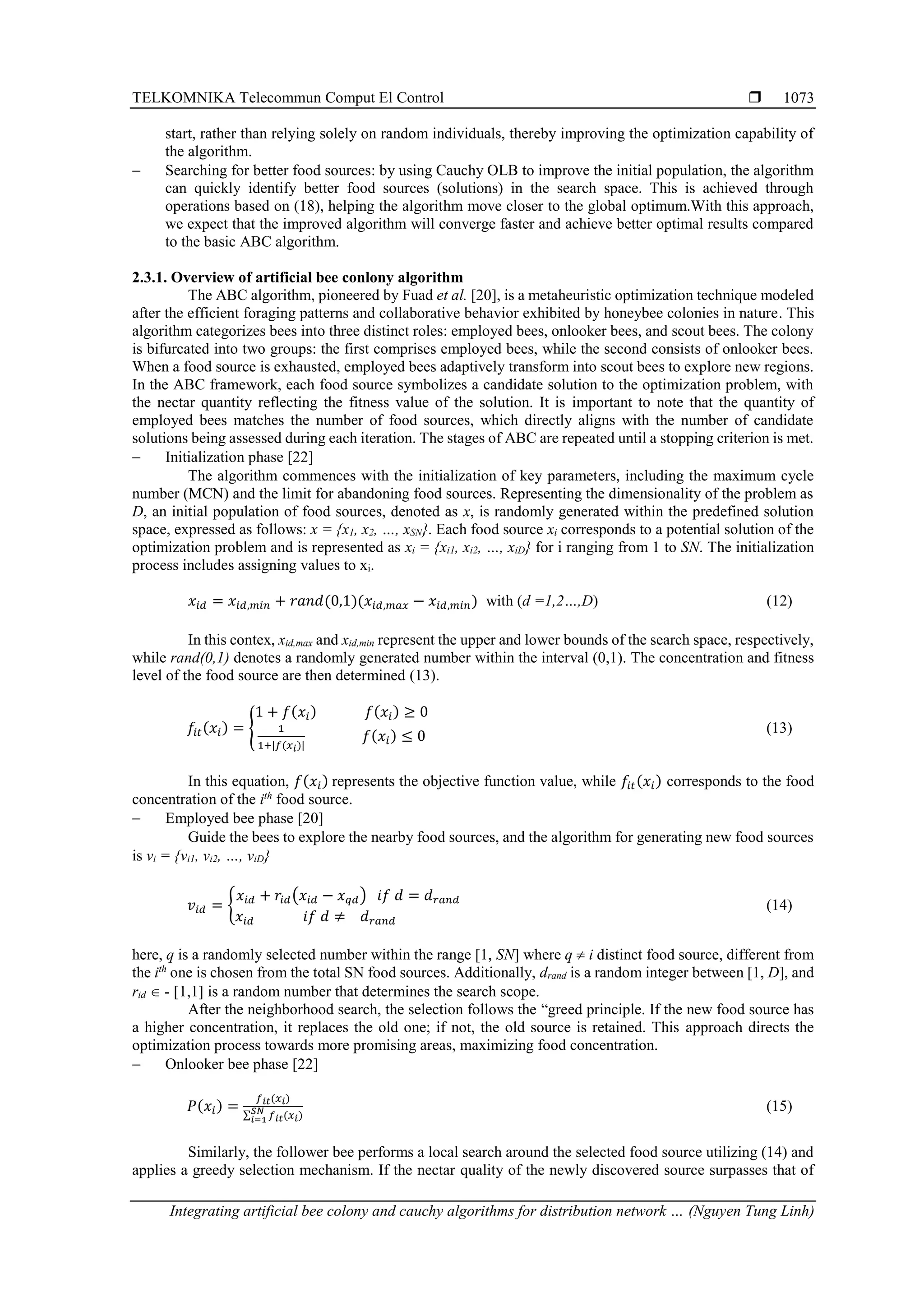 TELKOMNIKA Telecommun Comput El Control  Integrating artificial bee colony and cauchy algorithms for distribution network … (Nguyen Tung Linh) 1073 start, rather than relying solely on random individuals, thereby improving the optimization capability of the algorithm. − Searching for better food sources: by using Cauchy OLB to improve the initial population, the algorithm can quickly identify better food sources (solutions) in the search space. This is achieved through operations based on (18), helping the algorithm move closer to the global optimum.With this approach, we expect that the improved algorithm will converge faster and achieve better optimal results compared to the basic ABC algorithm. 2.3.1. Overview of artificial bee conlony algorithm The ABC algorithm, pioneered by Fuad et al. [20], is a metaheuristic optimization technique modeled after the efficient foraging patterns and collaborative behavior exhibited by honeybee colonies in nature. This algorithm categorizes bees into three distinct roles: employed bees, onlooker bees, and scout bees. The colony is bifurcated into two groups: the first comprises employed bees, while the second consists of onlooker bees. When a food source is exhausted, employed bees adaptively transform into scout bees to explore new regions. In the ABC framework, each food source symbolizes a candidate solution to the optimization problem, with the nectar quantity reflecting the fitness value of the solution. It is important to note that the quantity of employed bees matches the number of food sources, which directly aligns with the number of candidate solutions being assessed during each iteration. The stages of ABC are repeated until a stopping criterion is met. − Initialization phase [22] The algorithm commences with the initialization of key parameters, including the maximum cycle number (MCN) and the limit for abandoning food sources. Representing the dimensionality of the problem as D, an initial population of food sources, denoted as x, is randomly generated within the predefined solution space, expressed as follows: x = {x1, x2, …, xSN}. Each food source xi corresponds to a potential solution of the optimization problem and is represented as xi = {xi1, xi2, …, xiD} for i ranging from 1 to SN. The initialization process includes assigning values to xi. 𝑥𝑖𝑑 = 𝑥𝑖𝑑,𝑚𝑖𝑛 + 𝑟𝑎𝑛𝑑(0,1)(𝑥𝑖𝑑,𝑚𝑎𝑥 − 𝑥𝑖𝑑,𝑚𝑖𝑛) with (d =1,2…,D) (12) In this contex, xid,max and xid,min represent the upper and lower bounds of the search space, respectively, while rand(0,1) denotes a randomly generated number within the interval (0,1). The concentration and fitness level of the food source are then determined (13). 𝑓𝑖𝑡(𝑥𝑖) = { 1 + 𝑓(𝑥𝑖) 𝑓(𝑥𝑖) ≥ 0 1 1+|𝑓(𝑥𝑖)| 𝑓(𝑥𝑖) ≤ 0 (13) In this equation, 𝑓(𝑥𝑖) represents the objective function value, while 𝑓𝑖𝑡(𝑥𝑖) corresponds to the food concentration of the ith food source. − Employed bee phase [20] Guide the bees to explore the nearby food sources, and the algorithm for generating new food sources is vi = {vi1, vi2, …, viD} 𝑣𝑖𝑑 = { 𝑥𝑖𝑑 + 𝑟𝑖𝑑(𝑥𝑖𝑑 − 𝑥𝑞𝑑) 𝑖𝑓 𝑑 = 𝑑𝑟𝑎𝑛𝑑 𝑥𝑖𝑑 𝑖𝑓 𝑑 ≠ 𝑑𝑟𝑎𝑛𝑑 (14) here, q is a randomly selected number within the range [1, SN] where q  i distinct food source, different from the ith one is chosen from the total SN food sources. Additionally, drand is a random integer between [1, D], and rid  - 1,1 is a random number that determines the search scope. After the neighborhood search, the selection follows the “greed principle. If the new food source has a higher concentration, it replaces the old one; if not, the old source is retained. This approach directs the optimization process towards more promising areas, maximizing food concentration. − Onlooker bee phase [22] 𝑃(𝑥𝑖) = 𝑓𝑖𝑡(𝑥𝑖) ∑ 𝑓𝑖𝑡(𝑥𝑖) 𝑆𝑁 𝑖=1 (15) Similarly, the follower bee performs a local search around the selected food source utilizing (14) and applies a greedy selection mechanism. If the nectar quality of the newly discovered source surpasses that of 