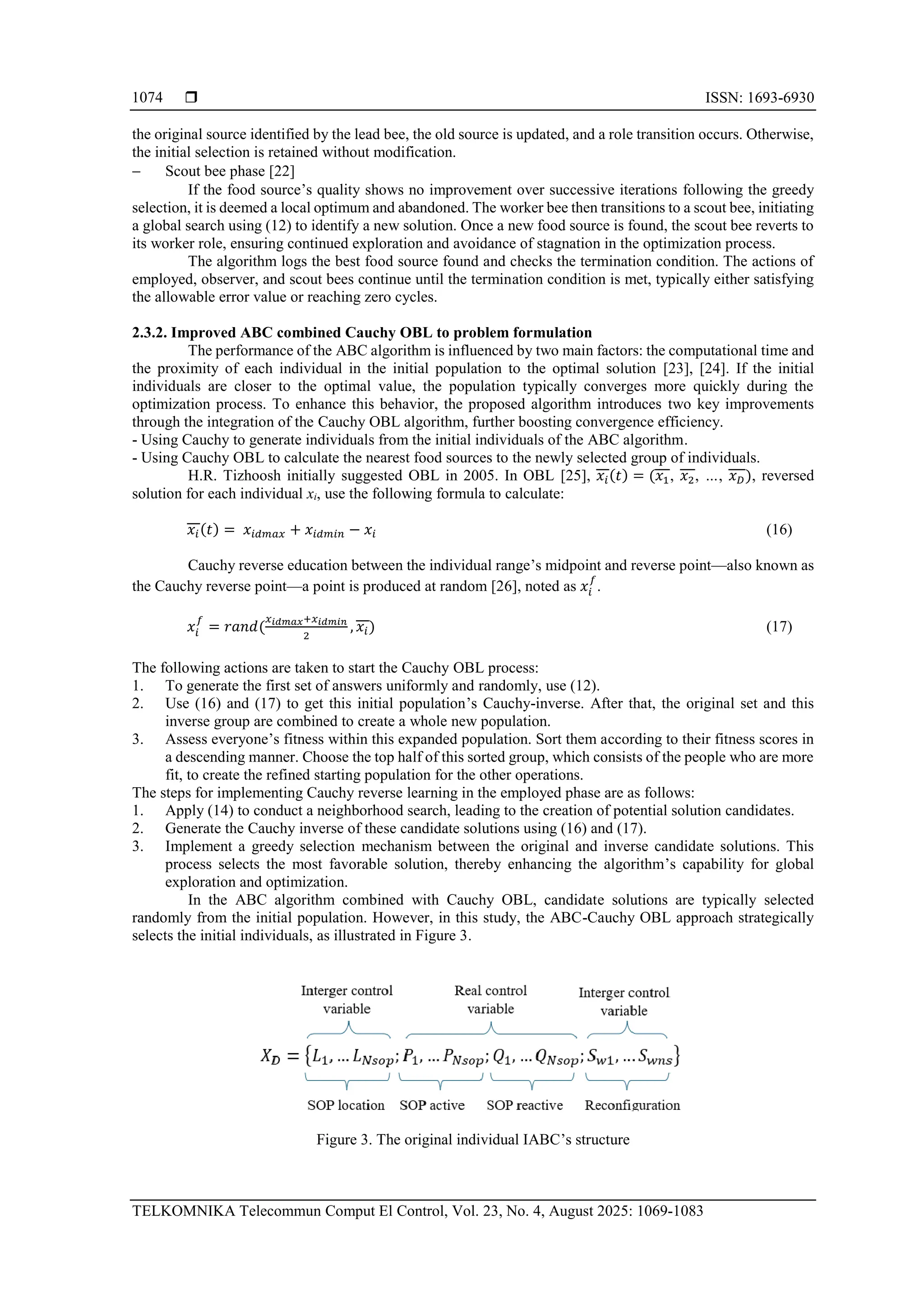  ISSN: 1693-6930 TELKOMNIKA Telecommun Comput El Control, Vol. 23, No. 4, August 2025: 1069-1083 1074 the original source identified by the lead bee, the old source is updated, and a role transition occurs. Otherwise, the initial selection is retained without modification. − Scout bee phase [22] If the food source’s quality shows no improvement over successive iterations following the greedy selection, it is deemed a local optimum and abandoned. The worker bee then transitions to a scout bee, initiating a global search using (12) to identify a new solution. Once a new food source is found, the scout bee reverts to its worker role, ensuring continued exploration and avoidance of stagnation in the optimization process. The algorithm logs the best food source found and checks the termination condition. The actions of employed, observer, and scout bees continue until the termination condition is met, typically either satisfying the allowable error value or reaching zero cycles. 2.3.2. Improved ABC combined Cauchy OBL to problem formulation The performance of the ABC algorithm is influenced by two main factors: the computational time and the proximity of each individual in the initial population to the optimal solution [23], [24]. If the initial individuals are closer to the optimal value, the population typically converges more quickly during the optimization process. To enhance this behavior, the proposed algorithm introduces two key improvements through the integration of the Cauchy OBL algorithm, further boosting convergence efficiency. - Using Cauchy to generate individuals from the initial individuals of the ABC algorithm. - Using Cauchy OBL to calculate the nearest food sources to the newly selected group of individuals. H.R. Tizhoosh initially suggested OBL in 2005. In OBL [25], 𝑥𝑖(𝑡) = (𝑥1, 𝑥2, …, 𝑥𝐷), reversed solution for each individual xi, use the following formula to calculate: 𝑥𝑖(𝑡) = 𝑥𝑖𝑑𝑚𝑎𝑥 + 𝑥𝑖𝑑𝑚𝑖𝑛 − 𝑥𝑖 (16) Cauchy reverse education between the individual range’s midpoint and reverse point—also known as the Cauchy reverse point—a point is produced at random [26], noted as 𝑥𝑖 𝑓 . 𝑥𝑖 𝑓 = 𝑟𝑎𝑛𝑑( 𝑥𝑖𝑑𝑚𝑎𝑥+𝑥𝑖𝑑𝑚𝑖𝑛 2 , 𝑥𝑖) (17) The following actions are taken to start the Cauchy OBL process: 1. To generate the first set of answers uniformly and randomly, use (12). 2. Use (16) and (17) to get this initial population’s Cauchy-inverse. After that, the original set and this inverse group are combined to create a whole new population. 3. Assess everyone’s fitness within this expanded population. Sort them according to their fitness scores in a descending manner. Choose the top half of this sorted group, which consists of the people who are more fit, to create the refined starting population for the other operations. The steps for implementing Cauchy reverse learning in the employed phase are as follows: 1. Apply (14) to conduct a neighborhood search, leading to the creation of potential solution candidates. 2. Generate the Cauchy inverse of these candidate solutions using (16) and (17). 3. Implement a greedy selection mechanism between the original and inverse candidate solutions. This process selects the most favorable solution, thereby enhancing the algorithm’s capability for global exploration and optimization. In the ABC algorithm combined with Cauchy OBL, candidate solutions are typically selected randomly from the initial population. However, in this study, the ABC-Cauchy OBL approach strategically selects the initial individuals, as illustrated in Figure 3. Figure 3. The original individual IABC’s structure 