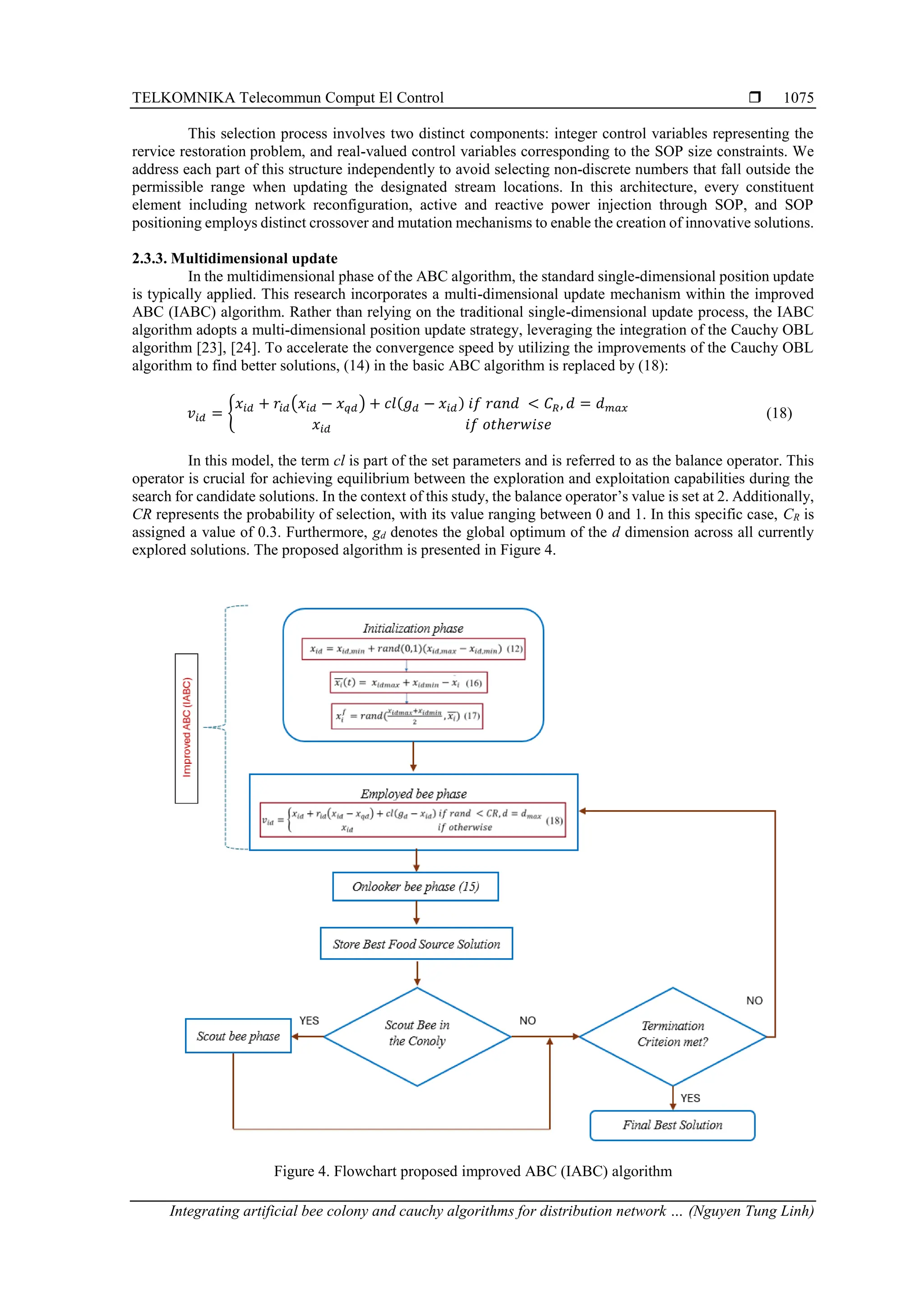 TELKOMNIKA Telecommun Comput El Control  Integrating artificial bee colony and cauchy algorithms for distribution network … (Nguyen Tung Linh) 1075 This selection process involves two distinct components: integer control variables representing the rervice restoration problem, and real-valued control variables corresponding to the SOP size constraints. We address each part of this structure independently to avoid selecting non-discrete numbers that fall outside the permissible range when updating the designated stream locations. In this architecture, every constituent element including network reconfiguration, active and reactive power injection through SOP, and SOP positioning employs distinct crossover and mutation mechanisms to enable the creation of innovative solutions. 2.3.3. Multidimensional update In the multidimensional phase of the ABC algorithm, the standard single-dimensional position update is typically applied. This research incorporates a multi-dimensional update mechanism within the improved ABC (IABC) algorithm. Rather than relying on the traditional single-dimensional update process, the IABC algorithm adopts a multi-dimensional position update strategy, leveraging the integration of the Cauchy OBL algorithm [23], [24]. To accelerate the convergence speed by utilizing the improvements of the Cauchy OBL algorithm to find better solutions, (14) in the basic ABC algorithm is replaced by (18): 𝑣𝑖𝑑 = { 𝑥𝑖𝑑 + 𝑟𝑖𝑑(𝑥𝑖𝑑 − 𝑥𝑞𝑑) + 𝑐𝑙(𝑔𝑑 − 𝑥𝑖𝑑) 𝑖𝑓 𝑟𝑎𝑛𝑑 < 𝐶𝑅, 𝑑 = 𝑑𝑚𝑎𝑥 𝑥𝑖𝑑 𝑖𝑓 𝑜𝑡ℎ𝑒𝑟𝑤𝑖𝑠𝑒 (18) In this model, the term cl is part of the set parameters and is referred to as the balance operator. This operator is crucial for achieving equilibrium between the exploration and exploitation capabilities during the search for candidate solutions. In the context of this study, the balance operator’s value is set at 2. Additionally, CR represents the probability of selection, with its value ranging between 0 and 1. In this specific case, CR is assigned a value of 0.3. Furthermore, gd denotes the global optimum of the d dimension across all currently explored solutions. The proposed algorithm is presented in Figure 4. Figure 4. Flowchart proposed improved ABC (IABC) algorithm 