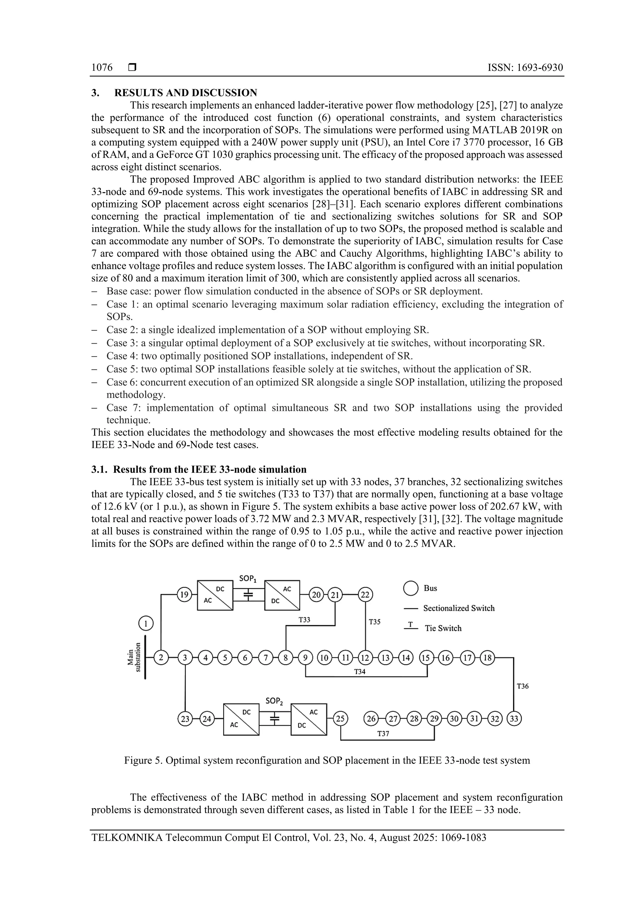  ISSN: 1693-6930 TELKOMNIKA Telecommun Comput El Control, Vol. 23, No. 4, August 2025: 1069-1083 1076 3. RESULTS AND DISCUSSION This research implements an enhanced ladder-iterative power flow methodology [25], [27] to analyze the performance of the introduced cost function (6) operational constraints, and system characteristics subsequent to SR and the incorporation of SOPs. The simulations were performed using MATLAB 2019R on a computing system equipped with a 240W power supply unit (PSU), an Intel Core i7 3770 processor, 16 GB of RAM, and a GeForce GT 1030 graphics processing unit. The efficacy of the proposed approach was assessed across eight distinct scenarios. The proposed Improved ABC algorithm is applied to two standard distribution networks: the IEEE 33-node and 69-node systems. This work investigates the operational benefits of IABC in addressing SR and optimizing SOP placement across eight scenarios [28]–[31]. Each scenario explores different combinations concerning the practical implementation of tie and sectionalizing switches solutions for SR and SOP integration. While the study allows for the installation of up to two SOPs, the proposed method is scalable and can accommodate any number of SOPs. To demonstrate the superiority of IABC, simulation results for Case 7 are compared with those obtained using the ABC and Cauchy Algorithms, highlighting IABC’s ability to enhance voltage profiles and reduce system losses. The IABC algorithm is configured with an initial population size of 80 and a maximum iteration limit of 300, which are consistently applied across all scenarios. − Base case: power flow simulation conducted in the absence of SOPs or SR deployment. − Case 1: an optimal scenario leveraging maximum solar radiation efficiency, excluding the integration of SOPs. − Case 2: a single idealized implementation of a SOP without employing SR. − Case 3: a singular optimal deployment of a SOP exclusively at tie switches, without incorporating SR. − Case 4: two optimally positioned SOP installations, independent of SR. − Case 5: two optimal SOP installations feasible solely at tie switches, without the application of SR. − Case 6: concurrent execution of an optimized SR alongside a single SOP installation, utilizing the proposed methodology. − Case 7: implementation of optimal simultaneous SR and two SOP installations using the provided technique. This section elucidates the methodology and showcases the most effective modeling results obtained for the IEEE 33-Node and 69-Node test cases. 3.1. Results from the IEEE 33-node simulation The IEEE 33-bus test system is initially set up with 33 nodes, 37 branches, 32 sectionalizing switches that are typically closed, and 5 tie switches (T33 to T37) that are normally open, functioning at a base voltage of 12.6 kV (or 1 p.u.), as shown in Figure 5. The system exhibits a base active power loss of 202.67 kW, with total real and reactive power loads of 3.72 MW and 2.3 MVAR, respectively [31], [32]. The voltage magnitude at all buses is constrained within the range of 0.95 to 1.05 p.u., while the active and reactive power injection limits for the SOPs are defined within the range of 0 to 2.5 MW and 0 to 2.5 MVAR. Figure 5. Optimal system reconfiguration and SOP placement in the IEEE 33-node test system The effectiveness of the IABC method in addressing SOP placement and system reconfiguration problems is demonstrated through seven different cases, as listed in Table 1 for the IEEE – 33 node. 