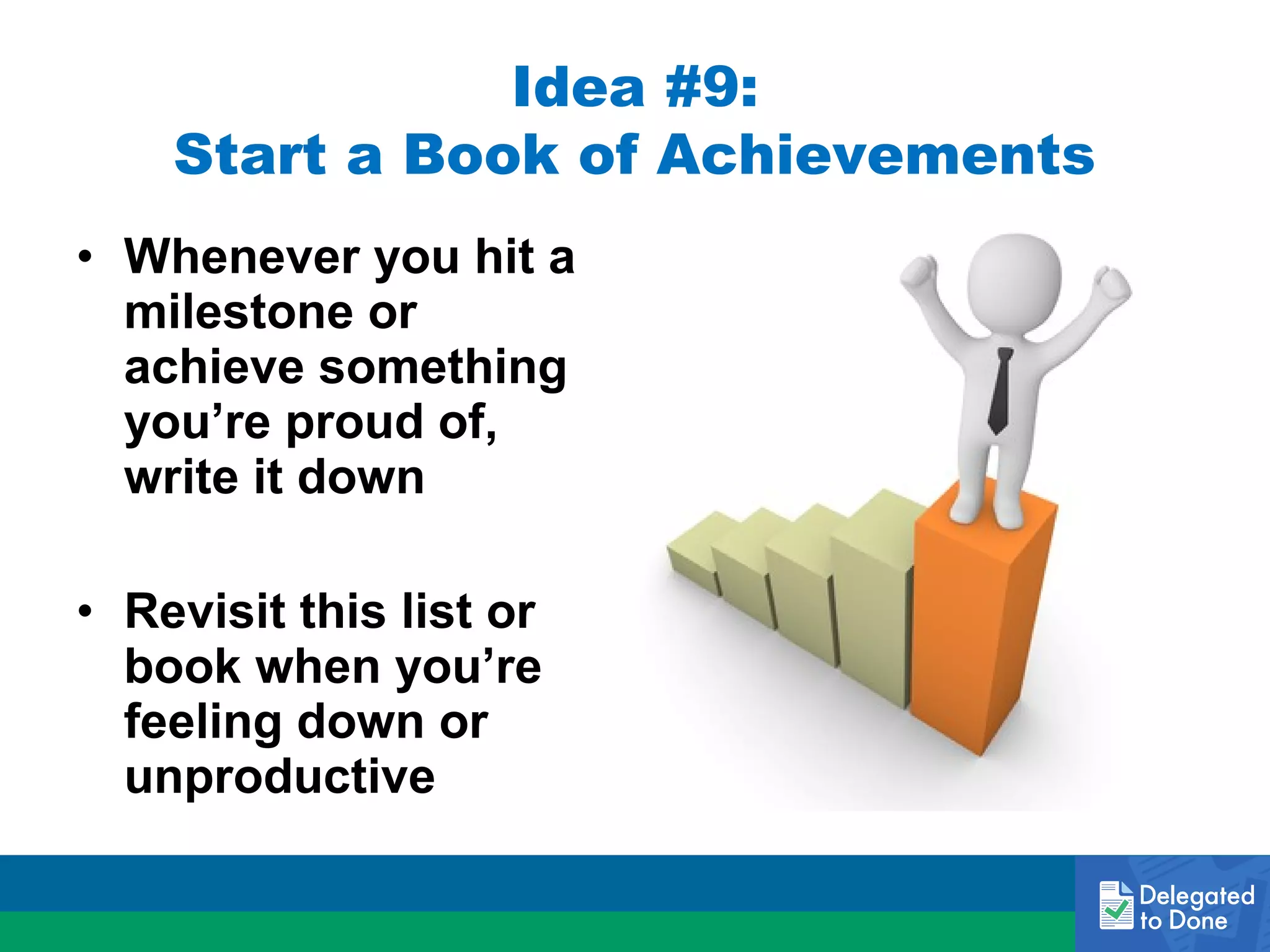 Idea #9:
Start a Book of Achievements
• Whenever you hit a
milestone or
achieve something
you’re proud of,
write it down
• Revisit this list or
book when you’re
feeling down or
unproductive

 