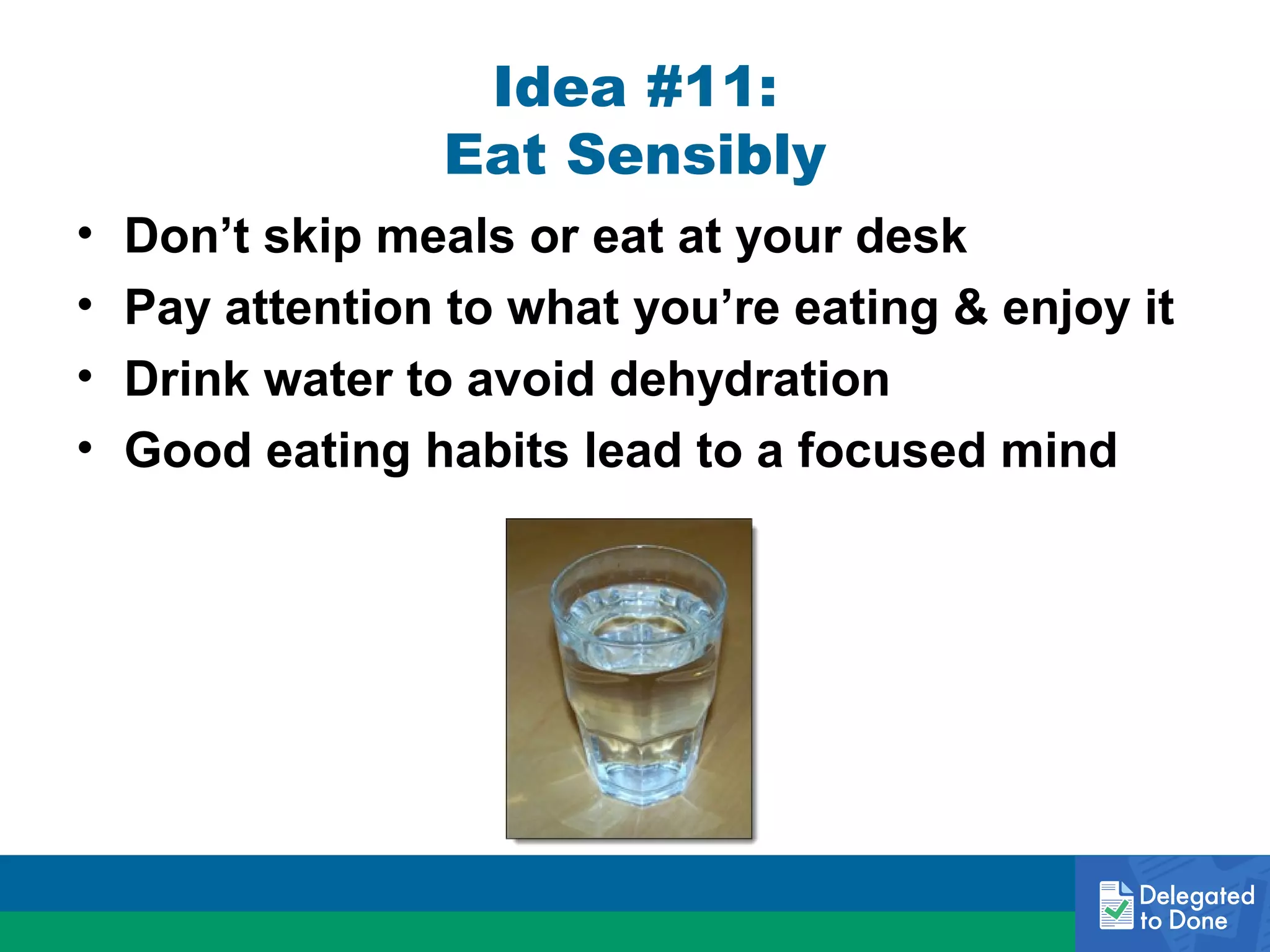 Idea #11:
Eat Sensibly
•
•
•
•

Don’t skip meals or eat at your desk
Pay attention to what you’re eating & enjoy it
Drink water to avoid dehydration
Good eating habits lead to a focused mind

 
