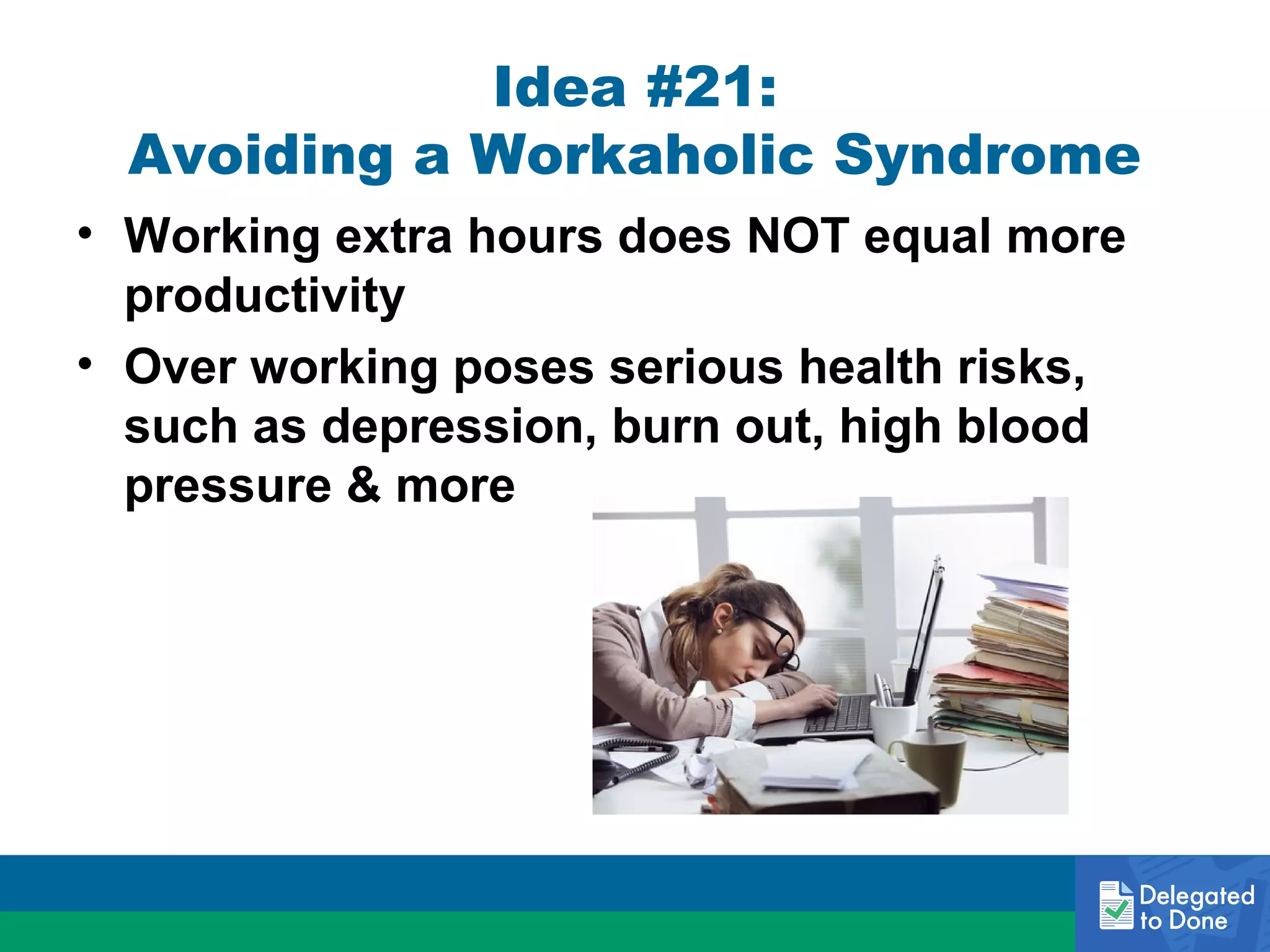 Idea #21:
Avoiding a Workaholic Syndrome
• Working extra hours does NOT equal more
productivity
• Over working poses serious health risks,
such as depression, burn out, high blood
pressure & more

 