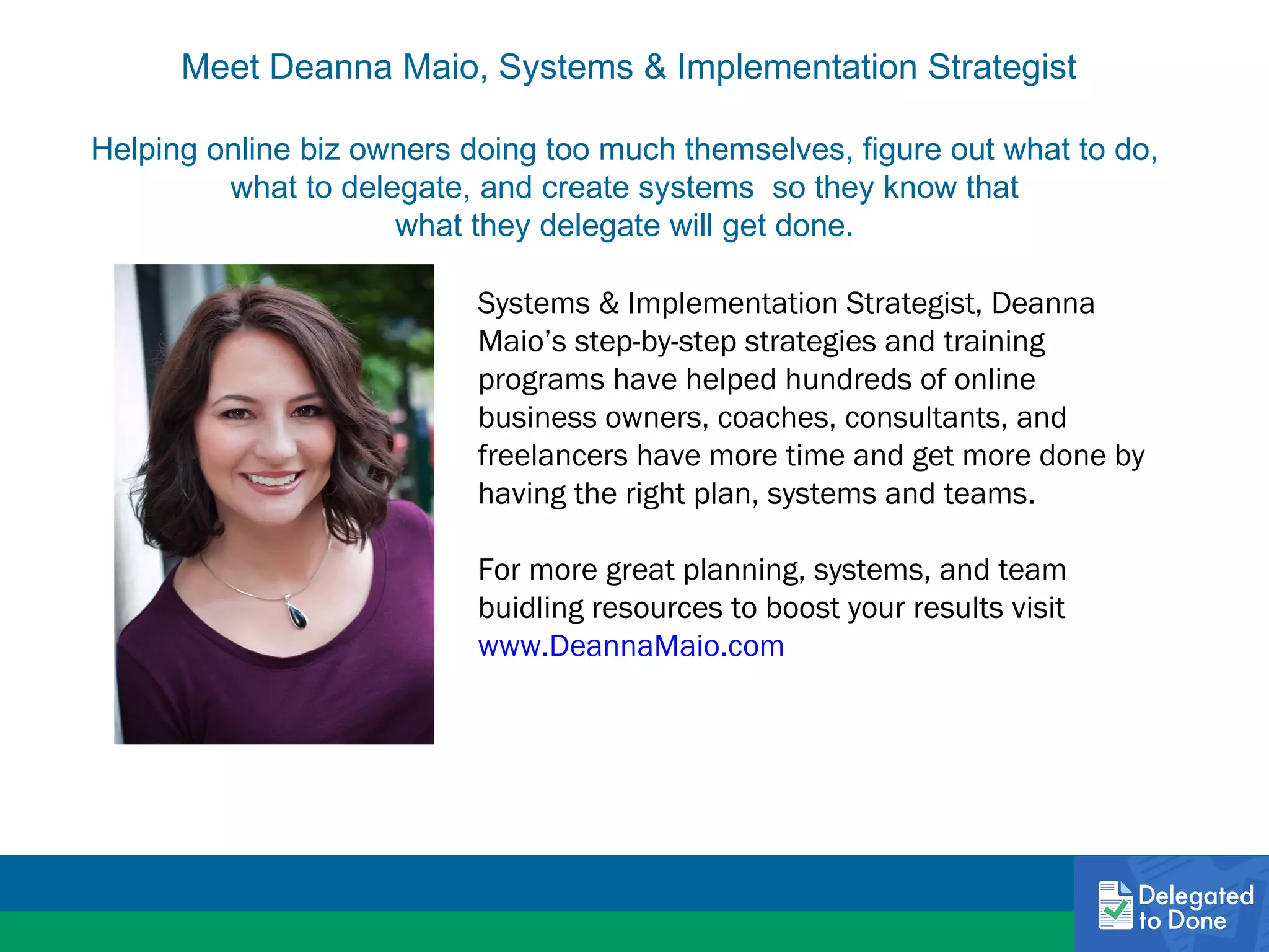 Meet Deanna Maio, Systems & Implementation Strategist
Helping online biz owners doing too much themselves, figure out what to do,
what to delegate, and create systems so they know that
what they delegate will get done.
Systems & Implementation Strategist, Deanna
Maio’s step-by-step strategies and training
programs have helped hundreds of online
business owners, coaches, consultants, and
freelancers have more time and get more done by
having the right plan, systems and teams.
For more great planning, systems, and team
buidling resources to boost your results visit
www.DeannaMaio.com

 